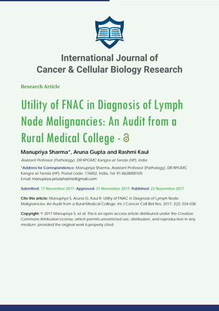 Research Article
Utility of FNAC in Diagnosis of Lymph
Node Malignancies: An Audit from a
Rural Medical College -
Manupriya Sharma*, Aruna Gupta and Rashmi Kaul
Assistant Professor (Pathology), DR RPGMC Kangra at Tanda (HP), India
*Address for Correspondence: Manupriya Sharma, Assistant Professor (Pathology), DR RPGMC
Kangra at Tanda (HP), Postal code: 176002, India, Tel: 91-8628000105;
Email:
Submitted: 17 November 2017; Approved: 21 November 2017; Published: 22 November 2017
Cite this article: Manupriya S, Aruna G, Kaul R. Utility of FNAC in Diagnosis of Lymph Node
Malignancies: An Audit from a Rural Medical College. Int J Cancer Cell Biol Res. 2017; 2(2): 034-038.
Copyright: © 2017 Manupriya S, et al. This is an open access article distributed under the Creative
Commons Attribution License, which permits unrestricted use, distribution, and reproduction in any
medium, provided the original work is properly cited.
International Journal of
Cancer & Cellular Biology Research
 