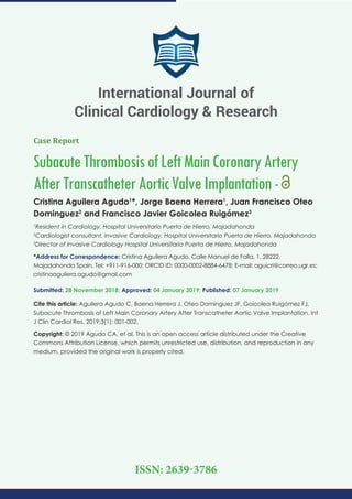 Case Report
SubacuteThrombosisofLeftMainCoronaryArtery
AfterTranscatheterAorticValveImplantation-
Cristina Aguilera Agudo1
*, Jorge Baena Herrera1
, Juan Francisco Oteo
Dominguez2
and Francisco Javier Goicolea Ruigómez3
1
Resident in Cardiology, Hospital Universitario Puerta de Hierro, Majadahonda
2
Cardiologist consultant, Invasive Cardiology, Hospital Universitario Puerta de Hierro, Majadahonda
3
Director of Invasive Cardiology Hospital Universitario Puerta de Hierro, Majadahonda
*Address for Correspondence: Cristina Aguilera Agudo, Calle Manuel de Falla, 1, 28222,
Majadahonda Spain, Tel: +911-916-000; ORCID ID: 0000-0002-8884-6478; E-mail:
Submitted: 28 November 2018; Approved: 04 January 2019; Published: 07 January 2019
Cite this article: Aguilera Agudo C, Baena Herrera J, Oteo Dominguez JF, Goicolea Ruigómez FJ.
Subacute Thrombosis of Left Main Coronary Artery After Transcatheter Aortic Valve Implantation. Int
J Clin Cardiol Res. 2019;3(1): 001-002.
Copyright: © 2019 Agudo CA, et al. This is an open access article distributed under the Creative
Commons Attribution License, which permits unrestricted use, distribution, and reproduction in any
medium, provided the original work is properly cited.
International Journal of
Clinical Cardiology & Research
ISSN: 2639-3786
 