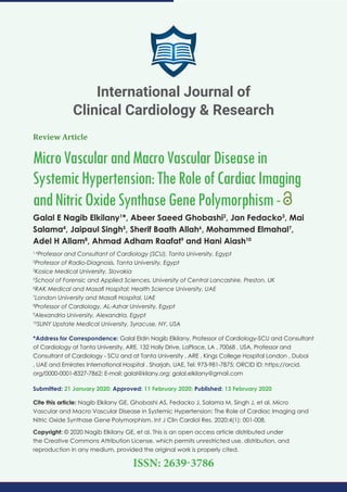 Review Article
MicroVascularandMacroVascularDiseasein
SystemicHypertension:TheRoleofCardiacImaging
andNitricOxideSynthaseGenePolymorphism-
Galal E Nagib Elkilany1
*, Abeer Saeed Ghobashi2
, Jan Fedacko3
, Mai
Salama4
, Jaipaul Singh5
, Sherif Baath Allah6
, Mohammed Elmahal7
,
Adel H Allam8
, Ahmad Adham Raafat9
and Hani Aiash10
1,4
Professor and Consultant of Cardiology (SCU), Tanta University, Egypt
2
Professor of Radio-Diagnosis, Tanta University, Egypt
3
Kosice Medical University, Slovakia
5
School of Forensic and Applied Sciences, University of Central Lancashire, Preston, UK
6
RAK Medical and Masaﬁ Hospital; Health Science University, UAE
7
London University and Masaﬁ Hospital, UAE
8
Professor of Cardiology, AL-Azhar University, Egypt
9
Alexandria University, Alexandria, Egypt
10
SUNY Upstate Medical University, Syracuse, NY, USA
*Address for Correspondence: Galal Eldin Nagib Elkilany, Professor of Cardiology-SCU and Consultant
of Cardiology at Tanta University, ARE, 132 Holly Drive, LaPlace, LA , 70068 , USA, Professor and
Consultant of Cardiology - SCU and at Tanta University , ARE , Kings College Hospital London , Dubai
, UAE and Emirates International Hospital , Sharjah, UAE, Tel: 973-981-7875; ORCID ID: https://orcid.
org/0000-0001-8327-7862; E-mail:
Submitted: 21 January 2020; Approved: 11 February 2020; Published: 13 February 2020
Cite this article: Nagib Elkilany GE, Ghobashi AS, Fedacko J, Salama M, Singh J, et al. Micro
Vascular and Macro Vascular Disease in Systemic Hypertension: The Role of Cardiac Imaging and
Nitric Oxide Synthase Gene Polymorphism. Int J Clin Cardiol Res. 2020;4(1): 001-008.
Copyright: © 2020 Nagib Elkilany GE, et al. This is an open access article distributed under
the Creative Commons Attribution License, which permits unrestricted use, distribution, and
reproduction in any medium, provided the original work is properly cited.
International Journal of
Clinical Cardiology & Research
ISSN: 2639-3786
 