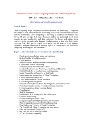 International Journal on Cloud Computing: Services and Architecture (IJCCSA)
ISSN : 2231 - 5853 [Online] ; 2231 - 6663 [Print]
https://airccse.org/journal/ijccsa/index.html
Scope & Topics:
Cloud computing helps enterprises transform business and technology. Companies
have begun to look for solutions that would help reduce their infrastructures costs and
improve profitability. Cloud computing is becoming a foundation for benefits well
beyond IT cost savings. Yet, many business leaders are concerned about cloud
security, privacy, availability, and data protection. To discuss and address these
issues, we invite researches who focus on cloud computing to shed more light on this
emerging field. This peer-reviewed open access Journal aims to bring together
researchers and practitioners in all security aspects of cloud-centric and outsourced
computing, including (but not limited to):
Topics of interest include, but are not limited to, the following:
 Cloud Application, Infrastructure and platforms
 Design Tool for Cloud Computing
 Cloud Business
 Service-Oriented Architecture in Cloud Computing
 Cloud based, Parallel Processing
 Virtualization on Platforms in the Cloud
 Location Based Services, Presence, Availability, and Locality
 Mobile Clouds for new millennium, mobile devices
 Social Clouds (Social Networks in the Cloud)
 Maintenance and Management of Cloud Computing
 Cloud Computing Architecture
 Cloud Applications in Vertical Industries
 Cloud storage and file systems
 Networks within cloud systems, the storage area, and to the outside
 Virtualization in the context of cloud computing platforms
 System integration, virtual compute clusters
 Consolidation
 NoSQL data stores
 Performance, SLA management and enforcement
 Resource provisioning
 Security techniques for the Cloud
 Energy management and programming environments
 Data storage and management in Cloud computing
 Case Studies and Theories in Cloud Computing
 The Open Cloud: Cloud Computing and open source
 Edge and Internet-of-Things (IoT)
 Big Data and blockchain applications
 AI / ML in Cloud Computing
 