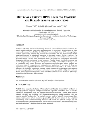 International Journal on Cloud Computing: Services and Architecture (IJCCSA),Vol.3, No.2, April 2013
DOI : 10.5121/ijccsa.2013.3201 1
BUILDING A PRIVATE HPC CLOUD FOR COMPUTE
AND DATA-INTENSIVE APPLICATIONS
Moussa Taifi1
, Abdallah Khreishah2
and Justin Y. Shi1
1
Computer and Information Sciences Department, Temple University,
Philadelphia, PA, USA
moussa.taifi@temple.edu,shi@temple.edu
2
Electrical and Computer Engineering Department, New Jersey Institute of Technology,
Newark, NJ, USA
abdallah@adm.njit.edu
ABSTRACT
Traditional HPC (High Performance Computing) clusters are best suited for well-formed calculations. The
orderly batch-oriented HPC cluster offers maximal potential for performance per application, but limits
resource efficiency and user flexibility. An HPC cloud can host multiple virtual HPC clusters, giving the
scientists unprecedented flexibility for research and development. With the proper incentive model,
resource efficiency will be automatically maximized. In this context, there are three new challenges. The
first is the virtualization overheads. The second is the administrative complexity for scientists to manage
the virtual clusters. The third is the programming model. The existing HPC programming models were
designed for dedicated homogeneous parallel processors. The HPC cloud is typically heterogeneous and
shared. This paper reports on the practice and experiences in building a private HPC cloud using a subset
of a traditional HPC cluster. We report our evaluation criteria using Open Source software, and
performance studies for compute-intensive and data-intensive applications. We also report the design and
implementation of a Puppet-based virtual cluster administration tool called HPCFY. In addition, we show
that even if the overhead of virtualization is present, efficient scalability for virtual clusters can be achieved
by understanding the effects of virtualization overheads on various types of HPC and Big Data workloads.
We aim at providing a detailed experience report to the HPC community, to ease the process of building a
private HPC cloud using Open Source software.
KEYWORDS
HPC Cloud, Compute-Intensive Applications, Big Data, Scientific Cluster Operations
1. INTRODUCTION
An HPC cloud is capable of offering HPC-as-a-Service (HPCaaS). Amazon EC2's 42nd entry in
the Top 500 fastest computers listing indicates that it is possible for an HPC cloud to deliver a
competitive performance given the inherent virtualization overheads. Coupled with potential
resource efficiency and flexibility, HPC clouds can dramatically reduce computing costs and
improve scientists' productivity. The insatiable resource needs of scientific computing and data-
intensive applications further ensure the potential benefits that are critical to the long-term
sustainability of the scientific discovery processes. HPC clouds also represent a unique win-win
technology/business combination that can maximize resource efficiency, lower computing costs,
and ensure a provider's potential profits all at the same time.
 