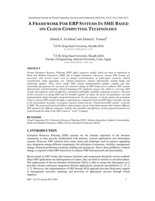 International Journal on Cloud Computing: Services and Architecture (IJCCSA) ,Vol.3, No.3, June 2013
DOI : 10.5121/ijccsa.2013.3301 1
A FRAMEWORK FOR ERP SYSTEMS IN SME BASED
ON CLOUD COMPUTING TECHNOLOGY
Ahmed A. Al-Johani1
and Ahmed E. Youssef2
1
CCIS, King Saud University, Riyadh, KSA
aljohaniaa@yahoo.com
2
CCIS, King Saud University, Riyadh, KSA
Faculty of Engineering, Helwan University, Cairo, Egypt
ahyoussef@ksu.edu.sa
ABSTRACT
Present Enterprise Resource Planning (ERP) offers expensive models which are hard to implement in
Small and Medium Enterprises (SME) due to budget limitations. Moreover, current ERP systems are
associated with several issues such as mutual synchronization of multi-typed resources, limited
customization, bulky upgrading cost, solution integration, industry functionality, backup hedge and
technology updates. These issues render ERP systems implementation painful, complex and time
consuming and generate the necessity of a massive change in ERP framework to enhance ERP systems
infrastructure and functionality. Cloud Computing (CC) platforms possess the ability to overcome ERP
systems discrepancies with cost-effective, customized and highly available computing resources. The goal
of this research is to merge ERP and CC benefits together to reduce the factor of expenditure cost and
implementation delays through a proposed framework. For this purpose, we firstly analyze the prominent
issues in current ERP systems through a comprehensive comparison between ERP before and after moving
to CC environment. Secondly, we propose a generic framework for “Cloud-based ERP systems” in favour
of SME. The proposed framework follows multi-instance based cloud infrastructure that initiates different
ERP instances for different industries. Finally, the feasibility and efficiency of the proposed framework is
tested through the study of the ERP system in “Awal” Company.
KEYWORDS
Cloud Computing (CC), Enterprise Resource Planning (ERP), Solution Integration, Industry Functionality,
Small and Medium Enterprises (SME), Service-Oriented Architecture (SOA).
1. INTRODUCTION
Enterprise Resource Planning (ERP) systems are the ultimate aspiration of the business
community as they provide collaboration with partners, external applications and information
systems. However, ERP solutions have many issues and challenges such as massive upgrading
cost, integration among different components, fair utilization of resources, visibility, management
change, financial performance tracking, bidding and quoting etc. Due to these problems, a radical
change is required within ERP framework to enhance ERP infrastructural and functionality.
Recent trends in ERP invoke that business functions and components should be service-enabled.
Since ERP applications are heterogeneous in nature, they are hard to monitor in execution phase.
The employment of Service Oriented Architecture (SOA) is able to escape this discrepancy as it
provides smooth continuous integration between applications, protocols and platforms [1, 27, 2,
5, 7]. Moreover, the implementation of ERP through SOA approach provides third party support
in management activities, planning, and provision of application services through virtual
suppliers.
 