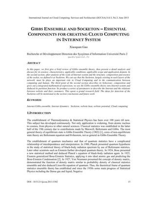 International Journal on Cloud Computing: Services and Architecture (IJCCSA),Vol.3, No.3, June 2013
DOI : 10.5121/ijccsa.2013.3302 15
GIBBS ENSEMBLE AND SOCKETON – ESSENTIAL
COMPONENTS FOR CREATING CLOUD COMPUTING
IN INTERNET SYSTEM
Xiaoquan Gao
Recherche et Développement Direction des Sysyèmes d’Information Université Paris 2
gao@u-paris2.fr
ABSTRACT
In this paper, we first give a brief review of Gibbs ensemble theory, then present a detail analysis and
discuss for its essence, characteristics, applicable conditions, applicable scope and application domain. In
the second section, after analysis of the scale of Internet system and the structure, composition and essence
of the socket, we defined it as Socketon. We can say that the Socketon, largely existing in each layers of the
network, must be plays an important role in Cloud Computing and in the communication between
computing and human, The third point of the second section describes its behaviour, composition and
gives out a integrated mathematical expression, we use the Gibbs ensemble theory into Internet system and
deduced its partition function. So produce a series of parameters to describe the Internet and the relations
between website and their customers. This opens a grand research field. The ideas for detection of the
Socketon will be mentioned in the section conclusions and future work.
KEYWORDS
Internet Gibbs ensemble, Internet dynamics, Socketon, website heat, website potential, Cloud computing
1.INTRODUCTION
The establishment of Thermodynamics & Statistical Physics has been over 100 years till now.
This subject has developed continuously. Not only application is widening, from atomic nucleus
to cosmos, from physics to other natural sciences. Classical statistics was established in the latter
half of the 19th century due to contributions made by Maxwell, Boltzmann and Gibbs. The most
general theory of equilibrium state is Gibbs Ensemble Theory (1902) [1], cores of non-equilibrium
state theory are Boltzmann equation and H-theorem, not as general as Gibbs Ensemble Theory.
The establishment of quantum mechanics and that of quantum statistics have a complicated
relationship of interdependence and interpretation. In 1900, Planck presented quantum hypothesis
in the study of statistical theory of black-body radiation spectrum by use of Boltzmann statistics.
Later other scientists such as Einstein further developed quantum theory. In 1924, Bose presented
a new statistical method and deduced Planck’s equation of black-body radiation again. In 1925,
Einstein generalized Bose-Einstein Statistics, applying it into ideal atomic gas and predicting the
Bose-Einstein Condensation [2]. In 1927, Von Neumann presented the concept of density matrix,
demonstrated the function of density matrix similar to probability density of classical statistics
ensemble and also deduced Liouville equation of quantum. Thus, the theoretical frame of quantum
statistics ensemble theory has established and since the 1930s some main progress of Statistical
Physics including the Dense gas and liquid, Negative
 