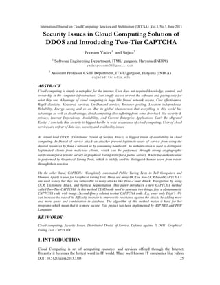 International Journal on Cloud Computing: Services and Architecture (IJCCSA) ,Vol.3, No.3, June 2013
DOI : 10.5121/ijccsa.2013.3303 25
Security Issues in Cloud Computing Solution of
DDOS and Introducing Two-Tier CAPTCHA
Poonam Yadav1
and Sujata2
1
Software Engineering Department, ITMU gurgaon, Haryana (INDIA)
yadavpoonam96@gmail.com
2
Assistant Professor CS/IT Department, ITMU gurgaon, Haryana (INDIA)
sujata@itmindia.edu
ABSTRACT
Cloud computing is simply a metaphor for the internet. User does not required knowledge, control, and
ownership in the computer infrastructure. User simply access or rent the software and paying only for
what they use. Advantage of cloud computing is huge like Broad network access, Cost effectiveness,
Rapid elasticity, Measured services, On-Demand service, Resource pooling, Location independence,
Reliability, Energy saving and so on. But its global phenomenon that everything in this world has
advantage as well as disadvantage, cloud computing also suffering from some drawback like security &
privacy, Internet Dependency, Availability, And Current Enterprise Applications Can't Be Migrated
Easily. I conclude that security is biggest hurdle in wide acceptance of cloud computing. User of cloud
services are in fear of data loss, security and availability issues.
At virtual level DDOS (Distributed Denial of Service Attack) is biggest threat of availability in cloud
computing. In Denial of service attack an attacker prevent legitimate users of service from using the
desired resources by flood a network or by consuming bandwidth .So authentication is need to distinguish
legitimated clients from malicious clients, which can be performed through strong cryptographic
verification (for a private server) or graphical Turing tests (for a public server). Where the authentication
is performed by Graphical Turing Tests, which is widely used to distinguish human users from robots
through their reaction .
On the other hand, CAPTCHA (Completely Automated Public Turing Tests to Tell Computers and
Humans Apart) is used for Graphical Turing Test. There are many OCR or Non-OCR based CAPTCHA’s
are used widely but they are vulnerable to many attacks like Pixel-Count Attack, Recognition by using
OCR, Dictionary Attack, and Vertical Segmentation. This paper introduces a new CAPTCHA method
called Two-Tier CAPTCHA. In this method CLAD node need to generate two things, first a alphanumeric
CAPTCHA code with image. Second Query related to that CAPTCHA code. E.g. enter only Digit’s .We
can increase the rate of its difficulty in order to improve its resistance against the attacks by adding more
and more query and combination in database. The algorithm of this method makes it hard for bot
programs which mean that it is more secure. This project has been implemented by ASP.NET and PHP
Language.
KEYWORDS
Cloud computing, Security Issues, Distributed Denial of Service, Defense against D DOS Graphical
Turing Test, CAPTCHA
1. INTRODUCTION
Cloud Computing is set of computing resources and services offered through the Internet.
Recently it becomes the hottest word in IT world. Many well known IT companies like yahoo,
 