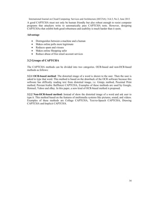 International Journal on Cloud Computing: Services and Architecture (IJCCSA) ,Vol.3, No.3, June 2013
34
A good CAPTCHA must not only be human friendly but also robust enough to resist computer
programs that attackers write to automatically pass CAPTCHA tests. However, designing
CAPTCHAs that exhibit both good robustness and usability is much harder than it seem.
Advantage
• Distinguishes between a machine and a human
• Makes online polls more legitimate
• Reduces spam and viruses
• Makes online Shopping safer
• Reduce abuse of free email account services
3.2 Groups of CAPTCHA
The CAPTCHA methods can be divided into two categories. OCR-based and non-OCR-based
methods as follows:
3.2.1 OCR-based method: The distorted image of a word is shown to the user. Then the user is
asked to type that word. This method is based on the drawback of the OCR software because this
software has difficulty reading text from distorted image, i.e. Gimpy method, Pessimal Print
method, Persian/Arabic Baffletext CAPTCHA, Examples of these methods are used by Google,
Hotmail, Yahoo and eBay. In this paper, a new kind of OCR-based method is proposed.
3.2.2 Non-OCR-based method: Instead of show the distorted image of a word and ask user to
type it. This method based on the features of multimedia systems like pictures, sound, and videos.
Examples of these methods are Collage CAPTCHA, Text-to-Speech CAPTCHA, Drawing
CAPTCHA and Implicit CAPTCHA.
 