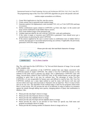 International Journal on Cloud Computing: Services and Architecture (IJCCSA) ,Vol.3, No.3, June 2013
37
The programming steps of the Two-Tier CAPTCHA algorithm are given with pseudo code and
runtime output screenshots as in follows;
1. Create Web Application in Asp.Net, start the session.
2. Create custom class to generate/create random image
3. Generate random 6 bit alphanumeric code (included “0-9, A-Z, a-z") for CAPTCHA and keep
it in session.
4. Define combinations (query related to CAPTCHA e.g Enter only digit ) in the system and
keep current combination in the hidden field or session.
5. Now create random image of the generated code
6. Validate input provided by the user with the CAPTCHA code and combination
7. If the value is empty or incorrect new CAPTCHA is generated. Users should never get a
second chance at answering the same CAPTCHA
8. If the answer supplied by the user is correct (same as combination store in hidden field or
session), the form post is successful and processing can continue. If applicable, the previously
generated CAPTCHA image is deleted.
Dig. The valid input for this CAPTCHA is “7q” first and third character of image. User no needs
to fill complete code.
We propose a new generation of the CAPTCHA method that uses Query associated with
CAPTCHA instead of simple CAPTCHA. We called it Two-Tier CAPTCHA because in this
method CLAD node need to generate two things, first a alphanumeric CAPTCHA code with
image. Second Query related to that CAPTCHA code. In this method human can provide input
according to query that is not easy for software bots. The advantage of using Two-Tier
CAPTCHA is it can recognizable by human users and difficult to read by bots. Our Two-Tier
CAPTCHA methods use a same input method as used by many well known web sites and
services where users type some keywords or characters into an input box. Thus it is easy to learn
and use by any user. The algorithm of this method makes it hard for bot programs which mean
that it is more secure. We can increase the rate of its difficulty in order to improve its resistance
against the attacks through adding more queries, changing pattern of Query and combination in
database. Like-
• Please provide only Digit’s shown in image.
• Please provide only Character shown in image.
• Please provide only Alphabet shown in image.
• Please provide only first digit and last alphabet shown in image.
• Please provide the value as you provide in User Name (or specify any field name and
program accordingly) shown in image.
• Please provide the counting number of character shown in image and so on.
 