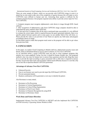 International Journal on Cloud Computing: Services and Architecture (IJCCSA) ,Vol.3, No.3, June 2013
38
These are some sample of Query, which we can provide with CAPTCHA image to resist it to
attack but we also need to take care of the complexity of queries because this will make to solve
CAPTCHA more difficult to human user too. Answering these queries is difficult for the
computer program because a bot program required some ability to provide correct input for Two-
Tier CAPTCHA.
1. Computer program must recognize alphanumeric code shown in image through OCR- based
software.
2. After recognition of alphanumeric code from CAPTCHA image computer should be able to
understand the query related to that CAPTCHA.
3. At last and even if computer does all the above mentioned steps successfully it’s very difficult
to evaluate the correct input, which is required because the query generated randomly, there is no
specific pattern between queries and in some query we use another field of the web form, i.e.
Please provide the value as you provide in User Name (or specify any field name and program
accordingly) shown in image.
So that attack needs to make their program much smart so the program will be able to get values
from previous field.
5. CONCLUSION
In this paper, we explain Cloud Computing its Models (delivery, deployment) security issues and
threats, detail of distributed denial of service and its solution via Two-Tier CAPTCHA.
As we specified earlier, a good CAPTCHA must not only to resist computer programs that
attacker use to pass graphical Turing Test but it should be human friendly also. Our proposed
method is also very easy for human user to answer these questions and the only thing they must
do is to provide the input according to query associated with it, little time is required to answer
but they can provide input easily and accurately without much difficulty because it is not like a IQ
test of user like in Question-Based CAPTCHA performed.
Advantage of Advance Two-Tier CAPTCHA
• Enhanced Security
• Easy to use because user need to provide input like OCR-based CAPTCHA.
• Prevent automated attacks
• Random combination will be generated, so not easy to identify the pattern
Also Resistance to many attack;
• Resistance to Pre-Processing
• Resistance to Vertical Segmentation
• Resistance to Colour-Filling Segmentation
• Resistance to Pixel-Count Attack
• Resistance to Character Recognition by using OCR
• Resistance to Dictionary Attack
Work Done and Future Direction
Implemented Advance Two-Tier CAPTCHA in ASP.NET and also implement this CAPTCHA
on ITM University’s Upcoming Alumni Website in PHP.
 