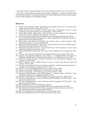 International Journal on Cloud Computing: Services and Architecture (IJCCSA) ,Vol.3, No.3, June 2013
39
I will work to make application much secure, Identify Techniques to optimize resources along
with better performance. To reduce the drawback of cloud computing and work to provide quality
services to the cloud user in cost effective manner.
References
[1] Dimitrios Zissis, Dimitrios Lekkas “Addressing cloud computing security issues”, University of the
Aegean, Syros 84100, Greece –IEEE Dec 22, 2010.
[2] Palivela Hemant, Nitin.P. Chawande, Avinash, Hemant Wani “Development of server in cloud
computing to solve issues related to security and backup” – IEEE CCIS,2011.
[3] Farhan Bashir Shaikh, Sajjad Haider, “Security threats in cloud computing” 6th International
Conference on Internet Technology, Abu Dhabi, Dec 11-14, 2011.
[4] http://searchsecurity.techtarget.com/ezine/Information-Security-magazine/Setting-up-for-BYOD-
success-with-enterprise-mobile-management-and mobile applicationsecurity/Security-as-a-Service-
Benefits-and-risks-of-cloud-based-security
[5] Meiko Jensen, Jorg Schwenk, Nil Gruschka “On technical issues in cloud computing”, IEEE
International Conference on cloud computing, 2009.
[6] Bhaskar Parsad Rimal, Eunmi Choi, Ian Lumb “A taxonomy and survey of cloud computing system”
Fifth International joint Conference on INC, 2009.
[7] Minqi Zhou, Rong Zhang, Wei Xie “Security and Privacy in Cloud computing: A Survey” sixth
International Conference on Semantics, 2010.
[8] Sameera Abdulrahman Almulla, chan Yeob Yeun, “Cloud computing security management”, IEEE,
2010.
[9] Felix Lau, Stuart H. Rubin, Michael H.Smith “Distributed Denial of service attacks” IEEE, 2000.
[10] Yonghua You, Mohammad Zulkerine, Anwar Haque, “ A distributed Defense framework for
flooding-based DDOS attack” Third International conference on Availability and security, 2008.
[11] Glenn Carl , Richard R. Brooks, Suresh Rai “Denial of service attack detection technique” IEEE
computer society, Feb,2006.
[12] David R. Raymaon, Scott F. Midkiff “Denial-of –service in wireless sensor Networks: attack and
defenses” IEEE CS, 2008.
[13] Lin Jingna “ An analysis on DOS attack and defense technology” seventh International Conference on
Computer Science, Melbourne, Australia, July 14-17, 2012.
[14] Simon Liu “ Surviving Distributed Denial of service attacks” IEEE CS, 2009.
[15] Ping Du, Akihiro Nakao, “DDOS defense as a Network service” IEEE, 2010.
[16] Jeff Yen, Ahmad Salah, “ CAPTCHA security-Case Study”, IEEE CS, 2009.
[17] Mohammad Shirali-Shahreza, Sajad Shirali-Shahreza, “ Question Based CAPTCHA”, IEEE
International Conference on Computational Intelligence, 2007.
[18] Ahmad EL Ahmad, Jeff Yan, “CAPTCHA design color, usability and security”, IEEE CS 2012.
[19] http://docs.media.bitpipe.com/io_10x/io_102267/item_465972/whitepaper_13513031862.pdf white
paper from computer weekly.
[20] http://docs.media.bitpipe.com/io_10x/io_102267/item_465972/whitepaper_68713275917.pdf white
paper from computer weekly.
[21] http://pandodaily.com/2013/04/03/indiegogo-was-hacked/
[22] http://zeenews.india.com/news/net-news/reddit-suffers-massive-online-attack_843434.html
[23] http://thenextweb.com/insider/2013/04/21/here-we-go-again-top-bitcoin-exchange-mt-gox-taken-
down-for-hours-by-another-strong-ddos-attack/#comments
[24] http://www.bankinfosecurity.com/bank-attacks-7-steps-to-respond-a-5221
[25] http://www.bankinfosecurity.com/new-ddos-attacks-hit-game-sites-a-5622
 