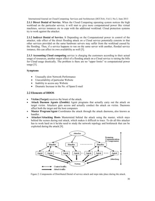 International Journal on Cloud Computing: Services and Architecture (IJCCSA) ,Vol.3, No.3, June 2013
30
2.1.1 Direct Denial of Service. When the Cloud Computing operating system notices the high
workload on the particular service; it will start to give more computational power like virtual
machines, service instances etc to cope with the additional workload. Cloud protection systems
try to work against the attacker.
2.1.2 Indirect Denial of Service. It Depending on the Computational power in control of the
attacker, side effect of the direct flooding attack on a Cloud service potentially consists in that
other services provided on the same hardware servers may suffer from the workload caused by
the flooding. Thus, if a service happens to run on the same server with another, flooded service
instance, this can affect its own availability as well [5].
2.1.3 Accounting Cloud computing service is charging the customers according to their actual
usage of resources, another major effect of a flooding attack on a Cloud service is raising the bills
for Cloud usage drastically. The problem is there are no “upper limits” to computational power
usage [5].
Symptoms
• Unusually slow Network Performance
• Unavailability of particular Website
• Inability to access any Website
• Dramatic Increase in the No. of Spam E-mail
2.2 Elements of DDOS
• Victim (Target) receives the brunt of the attack.
• Attack Daemon Agents (Zombie) Agent programs that actually carry out the attack on
target victim. Attackers gain access and actually conduct the attack on victim. Daemons
affect both the target and the host computers
• Master Program/Agent Coordinates the attack through the attack daemons, also known as
handler.
• Attacker/Attacking Hosts Mastermind behind the attack using the master, which stays
behind the scenes during real attack, which makes it difficult to trace. To do all this attacker
has to work hard on it he/she need to study the network topology and bottleneck that can be
exploited during the attack [9].
Figure 2: Components of Distributed Denial of service attack and steps take place during the attack.
 