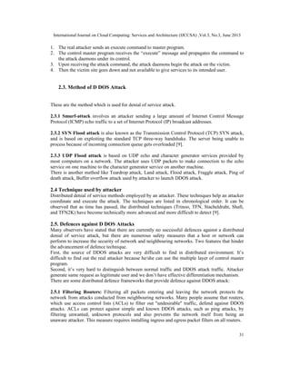 International Journal on Cloud Computing: Services and Architecture (IJCCSA) ,Vol.3, No.3, June 2013
31
1. The real attacker sends an execute command to master program.
2. The control master program receives the “execute” message and propagates the command to
the attack daemons under its control.
3. Upon receiving the attack command, the attack daemons begin the attack on the victim.
4. Then the victim site goes down and not available to give services to its intended user.
2.3. Method of D DOS Attack
These are the method which is used for denial of service attack.
2.3.1 Smurf-attack involves an attacker sending a large amount of Internet Control Message
Protocol (ICMP) echo traffic to a set of Internet Protocol (IP) broadcast addresses.
2.3.2 SYN Flood attack is also known as the Transmission Control Protocol (TCP) SYN attack,
and is based on exploiting the standard TCP three-way handshake. The server being unable to
process because of incoming connection queue gets overloaded [9].
2.3.3 UDP Flood attack is based on UDP echo and character generator services provided by
most computers on a network. The attacker uses UDP packets to make connection to the echo
service on one machine to the character generator service on another machine.
There is another method like Teardrop attack, Land attack, Flood attack, Fraggle attack, Ping of
death attack, Buffer overflow attack used by attacker to launch DDOS attack.
2.4 Technique used by attacker
Distributed denial of service methods employed by an attacker. These techniques help an attacker
coordinate and execute the attack. The techniques are listed in chronological order. It can be
observed that as time has passed, the distributed techniques (Trinoo, TFN, Stacheldraht, Shaft,
and TFN2K) have become technically more advanced and more difficult to detect [9].
2.5. Defences against D DOS Attacks
Many observers have stated that there are currently no successful defences against a distributed
denial of service attack, but there are numerous safety measures that a host or network can
perform to increase the security of network and neighbouring networks. Two features that hinder
the advancement of defence technique.
First, the source of DDOS attacks are very difficult to find in distributed environment. It’s
difficult to find out the real attacker because he/she can use the multiple layer of control master
program.
Second, it’s very hard to distinguish between normal traffic and DDOS attack traffic. Attacker
generate same request as legitimate user and we don’t have effective differentiation mechanism.
There are some distributed defence frameworks that provide defence against DDOS attack:
2.5.1 Filtering Routers: Filtering all packets entering and leaving the network protects the
network from attacks conducted from neighbouring networks. Many people assume that routers,
which use access control lists (ACLs) to filter out "undesirable" traffic, defend against DDOS
attacks. ACLs can protect against simple and known DDOS attacks, such as ping attacks, by
filtering unwanted, unknown protocols and also prevents the network itself from being an
unaware attacker. This measure requires installing ingress and egress packet filters on all routers.
 