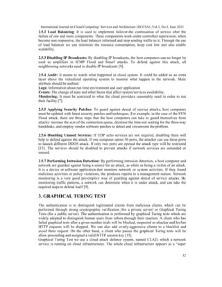 International Journal on Cloud Computing: Services and Architecture (IJCCSA) ,Vol.3, No.3, June 2013
32
2.5.2 Load Balancing: It is used to implement failover-the continuation of service after the
failure of one and more components. These components work under controlled supervision, when
become non responsive, the load balancer informed and stop sending traffic to it. Through the use
of load balancer we can minimize the resource consumption, keep cost low and also enable
scalability.
2.5.3 Disabling IP Broadcasts: By disabling IP broadcasts, the host computers can no longer be
used as amplifiers in ICMP Flood and Smurf attacks. To defend against this attack, all
neighbouring networks need to disable IP broadcasts [9].
2.5.4 Audit: It means to watch what happened in cloud system. It could be added as an extra
layer above the virtualized operating system to monitor what happen in the network. Main
attribute should be audited:
Logs: Information about run time environment and user application
Events: The change of state and other factor that affect system/services availability.
Monitoring: It must be restricted to what the cloud providers reasonably need in order to run
their facility [7].
2.5.5 Applying Security Patches: To guard against denial of service attacks, host computers
must be updated with latest security patches and techniques. For example, in the case of the SYN
Flood attack, there are three steps that the host computers can take to guard themselves from
attacks: increase the size of the connection queue, decrease the time-out waiting for the three-way
handshake, and employ vendor software patches to detect and circumvent the problem.
2.5.6 Disabling Unused Services: If UDP echo services are not required, disabling them will
help to defend against the attack. If one computer opens 50 ports, the attacker can use these ports
to launch different DDOS attack. If only two ports are opened the attack type will be restricted
[13]. The services should be disabled to prevent attacks if network services are unneeded or
unused.
2.5.7 Performing Intrusion Detection: By performing intrusion detection, a host computer and
network are guarded against being a source for an attack, as while as being a victim of an attack.
It is a device or software application that monitors network or system activities. If they found
malicious activities or policy violations, the produces reports to a management station. Network
monitoring is a very good pre-emptive way of guarding against denial of service attacks. By
monitoring traffic patterns, a network can determine when it is under attack, and can take the
required steps to defend itself [9].
3. GRAPHICAL TURING TEST
The authentication is to distinguish legitimated clients from malicious clients, which can be
performed through strong cryptographic verification (for a private server) or Graphical Turing
Tests (for a public server). The authentication is performed by graphical Turing tests which are
widely adopted to distinguish human users from robots through their reaction. A client who has
failed graphical tests after a given number trials will be blocked, suspected as attacker and his/her
HTTP requests will be dropped. We can also add overly-aggressive clients to a blacklist and
avoid there request. On the other hand, a client who passes the graphical Turing tests will be
allow proceeding and assigned a valid HTTP session key [15].
Graphical Turing Test we use a cloud attack defence system, named CLAD, which a network
service is running on cloud infrastructures. The whole cloud infrastructure appears as a “super
 