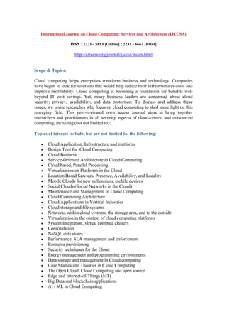International Journal on Cloud Computing: Services and Architecture (IJCCSA)
ISSN : 2231 - 5853 [Online] ; 2231 - 6663 [Print]
http://airccse.org/journal/ijccsa/index.html
Scope & Topics:
Cloud computing helps enterprises transform business and technology. Companies
have begun to look for solutions that would help reduce their infrastructures costs and
improve profitability. Cloud computing is becoming a foundation for benefits well
beyond IT cost savings. Yet, many business leaders are concerned about cloud
security, privacy, availability, and data protection. To discuss and address these
issues, we invite researches who focus on cloud computing to shed more light on this
emerging field. This peer-reviewed open access Journal aims to bring together
researchers and practitioners in all security aspects of cloud-centric and outsourced
computing, including (but not limited to):
Topics of interest include, but are not limited to, the following:
 Cloud Application, Infrastructure and platforms
 Design Tool for Cloud Computing
 Cloud Business
 Service-Oriented Architecture in Cloud Computing
 Cloud based, Parallel Processing
 Virtualization on Platforms in the Cloud
 Location Based Services, Presence, Availability, and Locality
 Mobile Clouds for new millennium, mobile devices
 Social Clouds (Social Networks in the Cloud)
 Maintenance and Management of Cloud Computing
 Cloud Computing Architecture
 Cloud Applications in Vertical Industries
 Cloud storage and file systems
 Networks within cloud systems, the storage area, and to the outside
 Virtualization in the context of cloud computing platforms
 System integration, virtual compute clusters
 Consolidation
 NoSQL data stores
 Performance, SLA management and enforcement
 Resource provisioning
 Security techniques for the Cloud
 Energy management and programming environments
 Data storage and management in Cloud computing
 Case Studies and Theories in Cloud Computing
 The Open Cloud: Cloud Computing and open source
 Edge and Internet-of-Things (IoT)
 Big Data and blockchain applications
 AI / ML in Cloud Computing
 