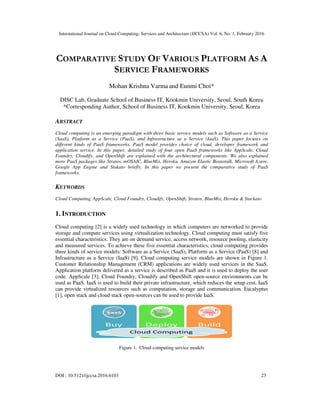International Journal on Cloud Computing: Services and Architecture (IJCCSA) Vol. 6, No. 1, February 2016
DOI : 10.5121/ijccsa.2016.6103 23
COMPARATIVE STUDY OF VARIOUS PLATFORM AS A
SERVICE FRAMEWORKS
Mohan Krishna Varma and Eunmi Choi*
DISC Lab, Graduate School of Business IT, Kookmin University, Seoul, South Korea
*Corresponding Author, School of Business IT, Kookmin University, Seoul, Korea
ABSTRACT
Cloud computing is an emerging paradigm with three basic service models such as Software as a Service
(SaaS), Platform as a Service (PaaS), and Infrastructure as a Service (IaaS). This paper focuses on
different kinds of PaaS frameworks. PaaS model provides choice of cloud, developer framework and
application service. In this paper, detailed study of four open PaaS frameworks like AppScale, Cloud
Foundry, Cloudify, and OpenShift are explained with the architectural components. We also explained
more PaaS packages like Stratos, mOSAIC, BlueMix, Heroku, Amazon Elastic Beanstalk, Microsoft Azure,
Google App Engine and Stakato briefly. In this paper we present the comparative study of PaaS
frameworks.
KEYWORDS
Cloud Computing, AppScale, Cloud Foundry, Cloudify, OpenShift, Stratos, BlueMix, Heroku & Stackato
1. INTRODUCTION
Cloud computing [2] is a widely used technology in which computers are networked to provide
storage and compute services using virtualization technology. Cloud computing must satisfy five
essential characteristics. They are on demand service, access network, resource pooling, elasticity
and measured services. To achieve these five essential characteristics, cloud computing provides
three kinds of service models: Software as a Service (SaaS), Platform as a Service (PaaS) [8] and
Infrastructure as a Service (IaaS) [9]. Cloud computing service models are shown in Figure 1.
Customer Relationship Management (CRM) applications are widely used services in the SaaS.
Application platform delivered as a service is described as PaaS and it is used to deploy the user
code. AppScale [3], Cloud Foundry, Cloudify and OpenShift open-source environments can be
used as PaaS. IaaS is used to build their private infrastructure, which reduces the setup cost. IaaS
can provide virtualized resources such as computation, storage and communication. Eucalyptus
[1], open stack and cloud stack open-sources can be used to provide IaaS.
Figure 1. Cloud computing service models
 