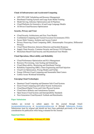 Cloud AI Infrastructure and Accelerated Computing
• GPU/TPU/ASIC Scheduling and Resource Management
• Distributed Training Systems and Large Scale Model Training
• Model Serving, Inference Optimization and AI Pipelines
• Cloud Platforms for Generative AI and Large Language Models
• AI Driven Cloud Resource Optimization
Security, Privacy and Trust
• Cloud Security Architectures and Zero Trust Models
• Confidential Computing and Trusted Execution Environments (TEE)
• Secure Multi Tenancy, Isolation and Access Control
• Privacy Preserving Cloud Computing (MPC, Homomorphic Encryption, Differential
Privacy)
• Cloud Threat Detection, Intrusion Detection and Incident Response
• Supply Chain Security, Container Security and Secure CI/CD Pipelines
• Blockchain Based Cloud Security and Decentralized Trust Models
Cloud Operations, Observability and Reliability
• Cloud Performance Optimization and SLA Management
• Resource Provisioning, Auto Scaling and Scheduling
• Cloud Observability, Monitoring and Distributed Tracing
• Reliability Engineering (SRE), Chaos Engineering and Fault Injection
• Cloud Cost Optimization, Pricing Models and FinOps
• Energy Efficient Cloud Computing and Sustainable Data Centers
• Carbon Aware Workload Scheduling
Emerging Cloud Technologies
• Quantum Cloud Computing and Quantum Safe Cloud Systems
• Green Cloud Computing and Carbon Neutral Architectures
• Cloud Based Digital Twins and Cyber Physical Systems
• Cloud Native Robotics and Autonomous Systems
• Open Source Cloud Systems and Interoperability Standards
• Next Generation Cloud Research Testbeds and Benchmarks
Paper Submission
Authors are invited to submit papers for this journal through Email:
ijccsajournal@airccse.org or ijccsa@aircconline.com or through Submission System.
Submissions must be original and should not have been published previously or be under
consideration for publication while being evaluated for this Journal.
Important Dates
• Submission Deadline: February 07, 2026
 