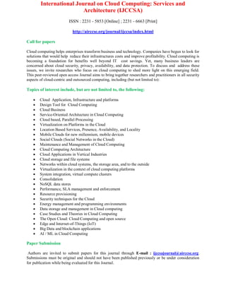 International Journal on Cloud Computing: Services and
Architecture (IJCCSA)
ISSN : 2231 - 5853 [Online] ; 2231 - 6663 [Print]
http://airccse.org/journal/ijccsa/index.html
Call for papers
Cloud computing helps enterprises transform business and technology. Companies have begun to look for
solutions that would help reduce their infrastructures costs and improve profitability. Cloud computing is
becoming a foundation for benefits well beyond IT cost savings. Yet, many business leaders are
concerned about cloud security, privacy, availability, and data protection. To discuss and address these
issues, we invite researches who focus on cloud computing to shed more light on this emerging field.
This peer-reviewed open access Journal aims to bring together researchers and practitioners in all security
aspects of cloud-centric and outsourced computing, including (but not limited to):
Topics of interest include, but are not limited to, the following:
 Cloud Application, Infrastructure and platforms
 Design Tool for Cloud Computing
 Cloud Business
 Service-Oriented Architecture in Cloud Computing
 Cloud based, Parallel Processing
 Virtualization on Platforms in the Cloud
 Location Based Services, Presence, Availability, and Locality
 Mobile Clouds for new millennium, mobile devices
 Social Clouds (Social Networks in the Cloud)
 Maintenance and Management of Cloud Computing
 Cloud Computing Architecture
 Cloud Applications in Vertical Industries
 Cloud storage and file systems
 Networks within cloud systems, the storage area, and to the outside
 Virtualization in the context of cloud computing platforms
 System integration, virtual compute clusters
 Consolidation
 NoSQL data stores
 Performance, SLA management and enforcement
 Resource provisioning
 Security techniques for the Cloud
 Energy management and programming environments
 Data storage and management in Cloud computing
 Case Studies and Theories in Cloud Computing
 The Open Cloud: Cloud Computing and open source
 Edge and Internet-of-Things (IoT)
 Big Data and blockchain applications
 AI / ML in Cloud Computing
Paper Submission
Authors are invited to submit papers for this journal through E-mail : ijccsajournal@airccse.org.
Submissions must be original and should not have been published previously or be under consideration
for publication while being evaluated for this Journal.
 