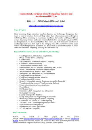 International Journal on Cloud Computing: Services and
Architecture(IJCCSA)
ISSN : 2231 - 5853 [Online] ; 2231 - 6663 [Print]
https://airccse.org/journal/ijccsa/index.html
Scope & Topics:
Cloud computing helps enterprises transform business and technology. Companies have
begun to look for solutions that would help reduce their infrastructures costs and improve
profitability. Cloud computing is becoming a foundation for benefits well beyond IT cost
savings. Yet, many business leaders are concerned about cloud security, privacy, availability,
and data protection. To discuss and address these issues, we invite researches who focus on
cloud computing to shed more light on this emerging field. This peer-reviewed open access
Journal aims to bring together researchers and practitioners in all security aspects of cloud-
centric and outsourced computing, including (but not limited to):
Topics of interest include, but are not limited to, the following:
 Cloud Application, Infrastructure and platforms
 Design Tool for Cloud Computing
 Cloud Business
 Service-Oriented Architecture in Cloud Computing
 Cloud based, Parallel Processing
 Virtualization on Platforms in the Cloud
 Location Based Services, Presence, Availability, and Locality
 Mobile Clouds for new millennium, mobile devices
 Social Clouds (Social Networks in the Cloud)
 Maintenance and Management of Cloud Computing
 Cloud Computing Architecture
 Cloud Applications in Vertical Industries
 Cloud storage and file systems
 Networks within cloud systems, the storage area, and to the outside
 Virtualization in the context of cloud computing platforms
 System integration, virtual compute clusters
 Consolidation
 NoSQL data stores
 Performance, SLA management and enforcement
 Resource provisioning
 Security techniques for the Cloud
 Energy management and programming environments
 Data storage and management in Cloud computing
 Case Studies and Theories in Cloud Computing
 The Open Cloud: Cloud Computing and open source
 Edge and Internet-of-Things (IoT)
 Big Data and blockchain applications
 AI / ML in Cloud Computing
Paper Submission:
Authors are invited to submit papers for this journal
through Email: ijccsajournal@airccse.org or ijccsa@aircconline.com or through Submission
System. Submissions must be original and should not have been published previously or be
under consideration for publication while being evaluated for this Journal.
 
