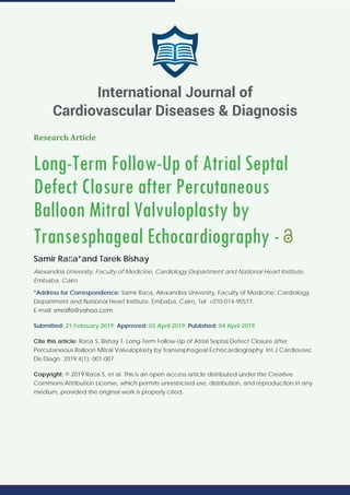 Research Article
Long-Term Follow-Up of Atrial Septal
Defect Closure after Percutaneous
Balloon Mitral Valvuloplasty by
Transesphageal Echocardiography -
Samir Raﬂa*and Tarek Bishay
Alexandria University, Faculty of Medicine, Cardiology Department and National Heart Institute,
Embaba, Cairo
*Address for Correspondence: Samir Raﬂa, Alexandria University, Faculty of Medicine, Cardiology
Department and National Heart Institute, Embaba, Cairo, Tel: +010-014-95577,
E-mail:
Submitted: 21 February 2019; Approved: 03 April 2019; Published: 04 April 2019
Cite this article: Raﬂa S, Bishay T. Long-Term Follow-Up of Atrial Septal Defect Closure after
Percutaneous Balloon Mitral Valvuloplasty by Transesphageal Echocardiography. Int J Cardiovasc
Dis Diagn. 2019;4(1): 001-007.
Copyright: © 2019 Raﬂa S, et al. This is an open access article distributed under the Creative
Commons Attribution License, which permits unrestricted use, distribution, and reproduction in any
medium, provided the original work is properly cited.
International Journal of
Cardiovascular Diseases & Diagnosis
 