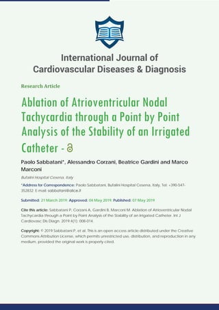 Research Article
Ablation of Atrioventricular Nodal
Tachycardia through a Point by Point
Analysis of the Stability of an Irrigated
Catheter -
Paolo Sabbatani*, Alessandro Corzani, Beatrice Gardini and Marco
Marconi
Bufalini Hospital Cesena, Italy
*Address for Correspondence: Paolo Sabbatani, Bufalini Hospital Cesena, Italy, Tel: +390-547-
352832; E-mail:
Submitted: 21 March 2019; Approved: 04 May 2019; Published: 07 May 2019
Cite this article: Sabbatani P, Corzani A, Gardini B, Marconi M. Ablation of Atrioventricular Nodal
Tachycardia through a Point by Point Analysis of the Stability of an Irrigated Catheter. Int J
Cardiovasc Dis Diagn. 2019;4(1): 008-014.
Copyright: © 2019 Sabbatani P, et al. This is an open access article distributed under the Creative
Commons Attribution License, which permits unrestricted use, distribution, and reproduction in any
medium, provided the original work is properly cited.
International Journal of
Cardiovascular Diseases & Diagnosis
 