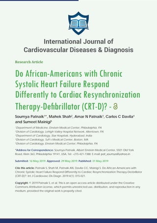 Research Article
Do African-Americans with Chronic
Systolic Heart Failure Respond
Differently to Cardiac Resynchronization
Therapy-Deﬁbrillator (CRT-D)? -
Soumya Patnaik1
*, Mahek Shah2
, Amar N Patnaik3
, Carlos C Davila4
and Sumeet Mainigi5
1
Department of Medicine, Einstein Medical Center, Philadelphia, PA
2
Division of Cardiology, Lehigh Valley Hospital Network, Allentown, PA
3
Department of Cardiology, Star Hospitals, Hyderabad, India
4
Division of Cardiology, Tuft’s Medical Center, Boston, MA
5
Division of Cardiology, Einstein Medical Center, Philadelphia, PA
*Address for Correspondence: Soumya Patnaik, Albert Einstein Medical Center, 5501 Old York
Road, Klein 363, Philadelphia 19141, USA, Tel: +215-421-7388; E-mail:
Submitted: 16 May 2019; Approved: 29 May 2019; Published: 31 May 2019
Cite this article: Patnaik S, Shah M, Patnaik AN, Davila CC, Mainigi S. Do African-Americans with
Chronic Systolic Heart Failure Respond Differently to Cardiac Resynchronization Therapy-Deﬁbrillator
(CRT-D)?. Int J Cardiovasc Dis Diagn. 2019;4(1): 015-021.
Copyright: © 2019 Patnaik S, et al. This is an open access article distributed under the Creative
Commons Attribution License, which permits unrestricted use, distribution, and reproduction in any
medium, provided the original work is properly cited.
International Journal of
Cardiovascular Diseases & Diagnosis
 
