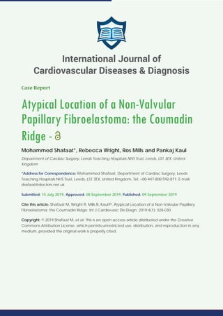 Case Report
Atypical Location of a Non-Valvular
Papillary Fibroelastoma: the Coumadin
Ridge -
Mohammed Shafaat*, Rebecca Wright, Ros Mills and Pankaj Kaul
Department of Cardiac Surgery, Leeds Teaching Hospitals NHS Trust, Leeds, LS1 3EX, United
Kingdom
*Address for Correspondence: Mohammed Shafaat, Department of Cardiac Surgery, Leeds
Teaching Hospitals NHS Trust, Leeds, LS1 3EX, United Kingdom, Tel: +00-447-800-592-871; E-mail:
shafaat@doctors.net.uk
Submitted: 15 July 2019; Approved: 08 September 2019; Published: 09 September 2019
Cite this article: Shafaat M, Wright R, Mills R, Kaul P. Atypical Location of a Non-Valvular Papillary
Fibroelastoma: the Coumadin Ridge. Int J Cardiovasc Dis Diagn. 2019;4(1): 028-030.
Copyright: © 2019 Shafaat M, et al. This is an open access article distributed under the Creative
Commons Attribution License, which permits unrestricted use, distribution, and reproduction in any
medium, provided the original work is properly cited.
International Journal of
Cardiovascular Diseases & Diagnosis
 