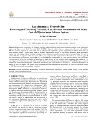 International Journal of Computing and Digital Systems
ISSN (2210-142X)
Int. J. Com. Dig. Sys.14, No.1 (Jul-23)
http://dx.doi.org/10.12785/ijcds/140123
Requirements Traceability:
Recovering and Visualizing Traceability Links Between Requirements and Source
Code of Object-oriented Software Systems
Ra’Fat Al-Msie’deen1
1
Department of Software Engineering, Faculty of IT, Mutah University, Mutah 61710, Karak, Jordan
Received 5 Oct. 2022, Revised 6 May. 2023, Accepted 8 May. 2023, Published 1 Jul. 2023
Abstract: Requirements traceability is an important activity to reach an effective requirements management method in the requirements
engineering. Requirement-to-Code Traceability Links (RtC-TLs) shape the relations between requirement and source code artifacts.
RtC-TLs can assist engineers to know which parts of software code implement a specific requirement. In addition, these links can
assist engineers to keep a correct mental model of software, and decreasing the risk of code quality degradation when requirements
change with time mainly in large sized and complex software. However, manually recovering and preserving of these TLs puts an
additional burden on engineers and is error-prone, tedious, and costly task. This paper introduces YamenTrace, an automatic approach
and implementation to recover and visualize RtC-TLs in Object-Oriented software based on Latent Semantic Indexing (LSI) and Formal
Concept Analysis (FCA). The originality of YamenTrace is that it exploits all code identifier names, comments, and relations in TLs
recovery process. YamenTrace uses LSI to find textual similarity across software code and requirements. While FCA employs to cluster
similar code and requirements together. Furthermore, YamenTrace gives a visualization of recovered TLs. To validate YamenTrace, it
applied on three case studies. The findings of this evaluation prove the importance and performance of YamenTrace proposal as most
of RtC-TLs were correctly recovered and visualized.
Keywords: Software engineering, Requirements traceability, Requirements engineering, Formal concept analysis, Latent semantic
indexing, Object-oriented source code.
1. INTRODUCTION
Requirements Engineering (RE) aims at discovering,
documenting, and maintaining a collection of requirements
for the software system [1] [2]. RE involves five steps which
are requirement discover, analysis, specification, validation,
and management [3]. Requirements Management (RM)
helps in maintaining requirement evolution during software
development. RM is interested in all processes that lead
to changing functional requirement of the software system
[4]. Requirements Traceability (RT) is the key activity of
RM process. RM process aims at finding and maintaining a
traceability link of a particular requirement from its origins
(or sources), across its specification and development to
its, consequent deployment and use, and over a cycles
of continuous improvement and repetition in any of these
stages [5].
In RE, RT is an important task to attain a successful
and effective RM process [6]. RtC-TLs shape the relations
between requirement and source code artifacts. RtC-TLs
can assist software engineers to know which segments of
code implement a particular requirement. Recovering TLs
between software Requirements and Source code (RaS) is
very useful in numerous Software Engineering (SE) tasks
such as software maintenance, reuse, and change [7] [8]
[9]. Manually recovering and maintaining these TLs puts
a further burden on engineers and is error-prone, tedious,
costly mission, and some TLs may be missing. Traceability
is a unique way to guarantee that the software code is
consistent with its functional requirements. Traceability also
ensures that software engineers have implemented all and
only the required functional requirements [10]. This paper
introduces YamenTrace, an automatic approach to recover
and visualize RtC-TLs in Object-Oriented (OO) software
system [11].
The manual creation of TLs among software RaS is time
consuming, error-prone, tedious task, and complex activity
in the SE domain [12]. Therefore, this study suggests
mainly an automatic approach to recover TLs between RaS.
TLs between RaS is an important process for software
engineers to know which segments of code implement a
certain requirement [13]. Thus, when requirement changes
are suggested software developers know which parts of
E-mail address: rafatalmsiedeen@mutah.edu.jo http://journals.uob.edu.bh
 