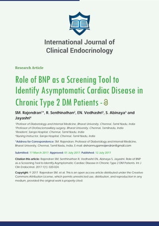 Research Article
Role of BNP as a Screening Tool to
Identify Asymptomatic Cardiac Disease in
Chronic Type 2 DM Patients-
SM. Rajendran1
*, R. Senthinathan2
, EN. Vedhashri3
, S. Abinaya3
and
Jayashri4
1
Profesor of Diabetology and Internal Medicine, Bharat University, Chennai, Tamil Nadu, India
2
Professor of Orofasciomaxillary surgery, Bharat University, Chennai, Tamilnadu, India
3
Resident, Saroja Hospital, Chennai, Tamil Nadu, India
4
Nursing Instructor, Saroja Hospital, Chennai, Tamil Nadu, India
*Address for Correspondence: SM. Rajendran, Professor of Diabetology and Internal Medicine,
Bharat University, Chennai, Tamil Nadu, India, E-mail:
Submitted: 17 March 2017; Approved: 01 July 2017; Published: 12 July 2017
Citation this article: Rajendran SM, Senthinathan R, Vedhashri EN, Abinaya S, Jayashri. Role of BNP
as a Screening Tool to Identify Asymptomatic Cardiac Disease in Chronic Type 2 DM Patients. Int J
Clin Endocrinol. 2017;1(1): 020-024.
Copyright: © 2017 Rajendran SM, et al. This is an open access article distributed under the Creative
Commons Attribution License, which permits unrestricted use, distribution, and reproduction in any
medium, provided the original work is properly cited.
International Journal of
Clinical Endocrinology
 