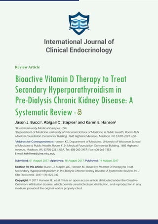 Review Article
Bioactive Vitamin D Therapy to Treat
Secondary Hyperparathyroidism in
Pre-Dialysis Chronic Kidney Disease: A
Systematic Review-
Jason J. Bucci1
, Abigail C. Staples2
and Karen E. Hansen2
1
Boston University Medical Campus, USA
2
Department of Medicine, University of Wisconsin School of Medicine & Public Health, Room 4124
Medical Foundation Centennial Building, 1685 Highland Avenue, Madison, WI, 53705-2281, USA
*Address for Correspondence: Hansen KE, Department of Medicine, University of Wisconsin School
of Medicine & Public Health, Room 4124 Medical Foundation Centennial Building, 1685 Highland
Avenue, Madison, WI, 53705-2281, USA, Tel: 608-263-3457; Fax: 608-263-7353;
E-mail:
Submitted: 01 August 2017; Approved: 16 August 2017; Published: 19 August 2017
Citation for this article: Bucci JJ, Staples AC, Hansen KE. Bioactive Vitamin D Therapy to Treat
Secondary Hyperparathyroidism in Pre-Dialysis Chronic Kidney Disease: A Systematic Review. Int J
Clin Endocrinol. 2017;1(1): 025-032.
Copyright: © 2017 Hansen KE, et al. This is an open access article distributed under the Creative
Commons Attribution License, which permits unrestricted use, distribution, and reproduction in any
medium, provided the original work is properly cited.
International Journal of
Clinical Endocrinology
 