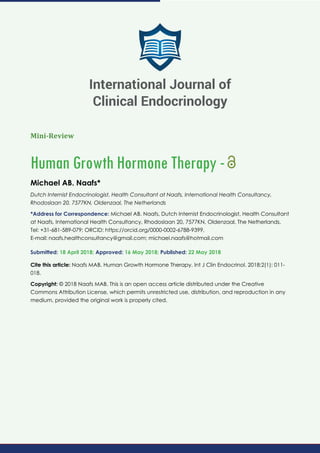 Mini-Review
Human Growth Hormone Therapy -
Michael AB. Naafs*
Dutch Internist Endocrinologist, Health Consultant at Naafs, International Health Consultancy,
Rhodoslaan 20, 7577KN, Oldenzaal, The Netherlands
*Address for Correspondence: Michael AB. Naafs, Dutch Internist Endocrinologist, Health Consultant
at Naafs, International Health Consultancy, Rhodoslaan 20, 7577KN, Oldenzaal, The Netherlands,
Tel: +31-681-589-079; ORCID: https://orcid.org/0000-0002-6788-9399,
E-mail:
Submitted: 18 April 2018; Approved: 16 May 2018; Published: 22 May 2018
Cite this article: Naafs MAB. Human Growth Hormone Therapy. Int J Clin Endocrinol. 2018;2(1): 011-
018.
Copyright: © 2018 Naafs MAB. This is an open access article distributed under the Creative
Commons Attribution License, which permits unrestricted use, distribution, and reproduction in any
medium, provided the original work is properly cited.
International Journal of
Clinical Endocrinology
 