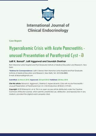 Case Report
Hypercalcemic Crisis with Acute Pancreatitis -
unusual Presentation of Parathyroid Cyst -
Lalit K. Bansal*, Lalit Aggarwal and Saurabh Shekhar
Ram Manohar Lohia Hospital and Post Graduate Institute of Medical Education and Research, New
Delhi
*Address for Correspondence: Lalit K. Bansal, Ram Manohar Lohia Hospital and Post Graduate
Institute of Medical Education and Research, New Delhi, Tel: +813-036-8883;
E-mail:
Submitted: 26 March 2018; Approved: 28 April 2018; Published: 28 May 2018
Cite this article: Bansal LK, Aggarwal L, Shekhar S. Hypercalcemic Crisis with Acute Pancreatitis -
unusual Presentation of Parathyroid Cyst. Int J Clin Endocrinol. 2018;2(1): 019-021.
Copyright: © 2018 Bansal LK, et al. This is an open access article distributed under the Creative
Commons Attribution License, which permits unrestricted use, distribution, and reproduction in any
medium, provided the original work is properly cited.
International Journal of
Clinical Endocrinology
 