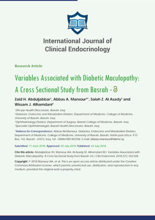 Research Article
Variables Associated with Diabetic Maculopathy:
A Cross Sectional Study from Basrah -
Zaid H. Abduljabbar1
, Abbas A. Mansour2
*, Salah Z. Al Asady3
and
Wissam J. Alhamdani4
1
Dhi qar Health Directorate, Basrah, Iraq
2
Diabetes, Endocrine and Metabolism Division, Department of Medicine, College of Medicine,
University of Basrah, Basrah, Iraq
3
Ophthalmology Division, Department of Surgery, Basrah College of Medicine, Basrah, Iraq
4
Specialist Ophthalmologist, Basrah Health Directorate, Basrah, Iraq
*Address for Correspondence: Abbas Ali Mansour, Diabetes, Endocrine and Metabolism Division,
Department of Medicine, College of Medicine, University of Basrah, Basrah, Hattin post ofﬁce .P.O
Box: 142, Basrah - 61013, Iraq, Tel: +009647801403706; E-mail:
Submitted: 11 June 2018; Approved: 20 July 2018; Published: 24 July 2018
Cite this article: Abduljabbar ZH, Mansour AA, Al Asady SZ, Alhamdani WJ. Variables Associated with
Diabetic Maculopathy: A Cross Sectional Study from Basrah. Int J Clin Endocrinol. 2018;2(1): 022-028.
Copyright: © 2018 Mansour AA, et al. This is an open access article distributed under the Creative
Commons Attribution License, which permits unrestricted use, distribution, and reproduction in any
medium, provided the original work is properly cited.
International Journal of
Clinical Endocrinology
 