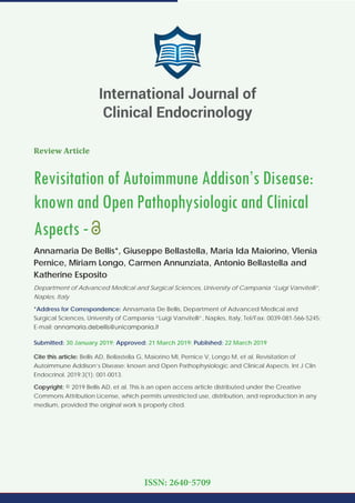 Review Article
Revisitation of Autoimmune Addison’s Disease:
known and Open Pathophysiologic and Clinical
Aspects -
Annamaria De Bellis*, Giuseppe Bellastella, Maria Ida Maiorino, Vlenia
Pernice, Miriam Longo, Carmen Annunziata, Antonio Bellastella and
Katherine Esposito
Department of Advanced Medical and Surgical Sciences, University of Campania “Luigi Vanvitelli”,
Naples, Italy
*Address for Correspondence: Annamaria De Bellis, Department of Advanced Medical and
Surgical Sciences, University of Campania “Luigi Vanvitelli”, Naples, Italy, Tel/Fax: 0039-081-566-5245;
E-mail:
Submitted: 30 January 2019; Approved: 21 March 2019; Published: 22 March 2019
Cite this article: Bellis AD, Bellastella G, Maiorino MI, Pernice V, Longo M, et al. Revisitation of
Autoimmune Addison’s Disease: known and Open Pathophysiologic and Clinical Aspects. Int J Clin
Endocrinol. 2019;3(1): 001-0013.
Copyright: © 2019 Bellis AD, et al. This is an open access article distributed under the Creative
Commons Attribution License, which permits unrestricted use, distribution, and reproduction in any
medium, provided the original work is properly cited.
International Journal of
Clinical Endocrinology
ISSN: 2640-5709
 