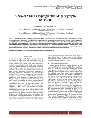 International Journal of Computer, Electronics & Electrical Engineering
                                                                            (ISSN: 2249 - 9997)Volume 2– Issue 2



          A Novel Visual Cryptographic Steganography
                          Technique
                                             Mohit Kumar Goel *, Dr. Neelu Jain #
                *
                    Dept. of Electronics and Electrical Comm., PEC University of Technology, Chandigarh
                                                     mohitgoel4u@gmail.com
                #
                    Dept. of Electronics and Electrical Comm., PEC University of Technology, Chandigarh
                                                        neelujain@pec.ac.in

Abstract— With development in technologies, the amount of data being exchanged on internet is increasing exponentially. The security
of information can be achieved by cryptography and steganography. Cryptography hides the contents of message by converting it to an
unreadable cipher. Steganography hides the existence of message by embedding data in some other digital media like image or audio
files. The paper proposes a security system which is combination of both the techniques. In proposed system data is firstly encrypted
using RSA encryption algorithm and then embedded in an image using DCT based steganographic method. The experimental result
shows that proposed system has better PSNR value in comparison to other techniques like LSB, Modulus arithmetic steganography. It
also maintainstaisfactory security as secret message can’t be extracted without knowing the decoding algorithm.

Keywords- steganography; RSA encryption; data hiding; discrete cosine transform.



                                                                       conceal the secret messages within some image, music or
                      I.   INTRODUCTION                                audio file so that it is not visible to others. Image
     Due to increasing the technologies, security systems are          steganography schemes can be divided into two categories:
very popular in many areas. The information comes in                   Spatial Domain and Frequency Domain.
numerous forms and requires secure communication. Such
secure communication ranges from bank transactions,                    A. Spatial domain steganography
corporate communications and credit card purchases.                        Spatial domain techniques embed messages in the
Encryption and steganography are the preferred techniques              intensity of the pixels directly [6][7][8]. Least Significant
for protecting the transmitted data. Encryption hides the              Bit (LSB) is the first most widely used spatial domain
contents of the message, but cannot hide the message data              steganography technique. It embeds the bits of a message in
itself. However, encryption clearly marks a message as                 the LSB of the image pixels [9][10]. But the problem with
containing “interesting” information, and the encrypted                this technique is that if the image is compressed then the
message becomes subject to attack. The commonly used                   embedded data may be lost. Thus, there is a fear for loss of
encryption schemes include DES (Data Encryption                        data that may have sensitive information [11]. LSB has been
Standard) [1], AES (Advanced Encryption Standard) [2] and              improved by using a Pseudo Random Number Generator
RSA [3]. DES, an encryption standard that was used by                  (PRNG) and a secret key in order to have private access to
many national governments, successfully withstood attacks              the embedded information [12]. The embedding process
for many years. However, E. Biham and A. Shamir mention                starts with deriving a seed for a PRNG from the user
a cryptanalytic attack that can break DES in only a few                password and generating a random walk through the cover
minutes [4]. Another example of a broken encryption                    image that makes the steganalysis hard. Another recent
algorithm is WEP. WEP was designed to provide                          improvement based on random distribution of the message
confidentiality to users on wireless networks. A.                      was introduced by M. Bani Younes and A. Jantan [13]. In
Stubblefield illustrates how WEP can be broken within                  this method they utilize an encryption key to hide
hours [5]. DES and WEP are examples of two encryption                  information about horizontal and vertical blocks where the
algorithms that were thought to be secure at the time of their         secret message bits are randomly concealed. SSB-4
design, but were broken in the future when attackers had               steganography approach introduced by Rodrigues, Rios and
more powerful computational resources. So, in many cases               Puech is about changing the 4th bit of a pixel in the original
it is desirable to send information without being notice by            image according to the bit message. Then modify the other
anyone that information has been sent. Steganography                   bits (1st, 2nd, 3rd and/or 5th) to minimize the difference




                                                                              www.ijceee.org                        Page 39
 
