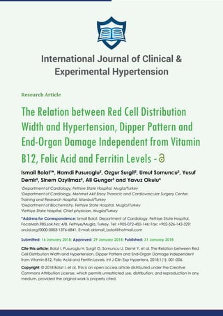Research Article
The Relation between Red Cell Distribution
Width and Hypertension, Dipper Pattern and
End-Organ Damage Independent from Vitamin
B12, Folic Acid and Ferritin Levels -
Ismail Bolat1
*, Hamdi Pusuroglu2
, Ozgur Surgit2
, Umut Somuncu2
, Yusuf
Demir2
, Sinem Ozyilmaz2
, Ali Gungor3
and Yavuz Okulu4
1
Department of Cardiology, Fethiye State Hospital, Mugla/Turkey
2
Department of Cardiology, Mehmet Akif Ersoy Thoracic and Cardiovascular Surgery Center,
Training and Research Hospital, Istanbul/Turkey
3
Department of Biochemistry, Fethiye State Hospital, Mugla/Turkey
4
Fethiye State Hospital, Chief physician, Mugla/Turkey
*Address for Correspondence: Ismail Bolat, Department of Cardiology, Fethiye State Hospital,
FocaMah.985.sok.No: 4/B, Fethiye/Mugla, Turkey, Tel: +905-072-450-146; Fax: +902-526-142-329;
orcid.org/0000-0003-1376-6841; E-mail:
Submitted: 16 January 2018; Approved: 29 January 2018; Published: 31 January 2018
Cite this article: Bolat I, Pusuroglu H, Surgit O, Somuncu U, Demir Y, et al. The Relation between Red
Cell Distribution Width and Hypertension, Dipper Pattern and End-Organ Damage Independent
from Vitamin B12, Folic Acid and Ferritin Levels. Int J Clin Exp Hypertens. 2018;1(1): 001-006.
Copyright: © 2018 Bolat I, et al. This is an open access article distributed under the Creative
Commons Attribution License, which permits unrestricted use, distribution, and reproduction in any
medium, provided the original work is properly cited.
International Journal of Clinical &
Experimental Hypertension
 