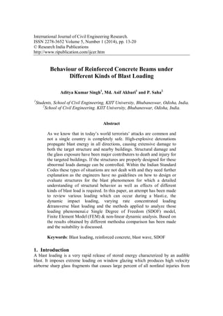 International Journal of Civil Engineering Research.
ISSN 2278-3652 Volume 5, Number 1 (2014), pp. 13-20
© Research India Publications
http://www.ripublication.com/ijcer.htm
Behaviour of Reinforced Concrete Beams under
Different Kinds of Blast Loading
Aditya Kumar Singh1
, Md. Asif Akbari1
and P. Saha2
1
Students, School of Civil Engineering, KIIT University, Bhubaneswar, Odisha, India.
2
School of Civil Engineering. KIIT University, Bhubaneswar, Odisha, India.
Abstract
As we know that in today’s world terrorists’ attacks are common and
not a single country is completely safe. High-explosive detonations
propagate blast energy in all directions, causing extensive damage to
both the target structure and nearby buildings. Structural damage and
the glass exposure have been major contributors to death and injury for
the targeted buildings. If the structures are properly designed for these
abnormal loads damage can be controlled. Within the Indian Standard
Codes these types of situations are not dealt with and they need further
explanation as the engineers have no guidelines on how to design or
evaluate structures for the blast phenomenon for which a detailed
understanding of structural behavior as well as effects of different
kinds of blast load is required. In this paper, an attempt has been made
to review various loading which can occur during a blasti.e, the
dynamic impact loading, varying rate concentrated loading
&transverse blast loading and the methods applied to analyze those
loading phenomenai.e Single Degree of Freedom (SDOF) model,
Finite Element Model (FEM) & non-linear dynamic analysis. Based on
the results obtained by different methodsa comparison has been made
and the suitability is discussed.
Keywords: Blast loading, reinforced concrete, blast wave, SDOF
1. Introduction
A blast loading is a very rapid release of stored energy characterized by an audible
blast. It imposes extreme loading on window glazing which produces high velocity
airborne sharp glass fragments that causes large percent of all nonfatal injuries from
 
