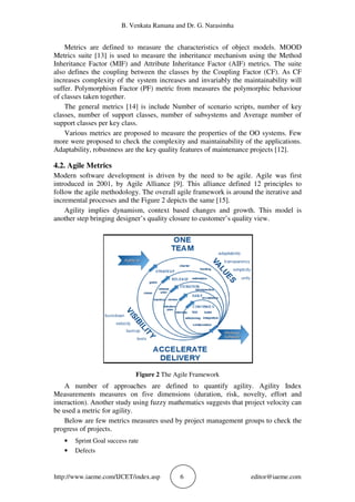 B. Venkata Ramana and Dr. G. Narasimha
http://www.iaeme.com/IJCET/index.asp 6 editor@iaeme.com
Metrics are defined to measure the characteristics of object models. MOOD
Metrics suite [13] is used to measure the inheritance mechanism using the Method
Inheritance Factor (MIF) and Attribute Inheritance Factor (AIF) metrics. The suite
also defines the coupling between the classes by the Coupling Factor (CF). As CF
increases complexity of the system increases and invariably the maintainability will
suffer. Polymorphism Factor (PF) metric from measures the polymorphic behaviour
of classes taken together.
The general metrics [14] is include Number of scenario scripts, number of key
classes, number of support classes, number of subsystems and Average number of
support classes per key class.
Various metrics are proposed to measure the properties of the OO systems. Few
more were proposed to check the complexity and maintainability of the applications.
Adaptability, robustness are the key quality features of maintenance projects [12].
4.2. Agile Metrics
Modern software development is driven by the need to be agile. Agile was first
introduced in 2001, by Agile Alliance [9]. This alliance defined 12 principles to
follow the agile methodology. The overall agile framework is around the iterative and
incremental processes and the Figure 2 depicts the same [15].
Agility implies dynamism, context based changes and growth. This model is
another step bringing designer’s quality closure to customer’s quality view.
Figure 2 The Agile Framework
A number of approaches are defined to quantify agility. Agility Index
Measurements measures on five dimensions (duration, risk, novelty, effort and
interaction). Another study using fuzzy mathematics suggests that project velocity can
be used a metric for agility.
Below are few metrics measures used by project management groups to check the
progress of projects.
• Sprint Goal success rate
• Defects
 