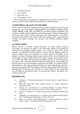 Software Metric Trends and Evolution
http://www.iaeme.com/IJCET/index.asp 7 editor@iaeme.com
• Total Project Duration
• Time to Market
• Total project cost
• Team members turnover
Most organizations are targeting to understand the key factors and derive new
metrics to suit their needs while their development is traditional centric.
5. INDUSTRIAL QUALITY STANDARDS
In view of the revolutionary changes in software, process should also scale up to suite
the type and size of the project. Different quality and industrial standards notably
CMMI, PMBOK Guide, ITIL and PRINCE2 recommend different guidelines and
standards to enable achieving desired outcome from projects. Software organizations
use process improvement to achieve their goals. One of the objectives is to improve
the quality of the product. This can be achieved by reducing errors, improving good
working environment, adopting best practices and following industrial quality
standards.
6. CONCLUSION
Metrics are key to measure, without measuring, we cannot complete projects
successfully and measure the quality of the deliverable. Metrics are generated by
collecting and assimilating related measures over a period of time across similar
processes or applications. Software metrics evolved with the changing nature of
software. Metrics are used as yardstick to measure progress and quality of the
products developed. This paper analyze various process flows, the conventional, and
evolutionary and object models and also how metrics changes as per industry needs.
As in 1970s and 1980s, the practitioners developed measures to suit the needs and
were able to show successful outcomes. Objected oriented metrics were introduced in
the recent past to assist the development and monitor the SDLC of a software product.
Practitioners are still using conventional metrics for Agile Methodology processes.
Extreme Programming (XP) Development and Scrum Development follow the Agile
Methodologies. New metrics are evolving to suit Agile Model, but the practitioners
are still using the conventional metrics in measuring the progress and quality, thus
resulting a gap to fill.
REFERENCES
[1] Goodman, P. Practical Implementation of Software Metrics. London: McGraw
Hill, 1993.
[2] IEEE Std 610.12-1990: IEEE standard glossary of software engineering
terminology, 1990
[3] Pfleeger, S. L. and McGowan, C. L. Software Metrics in a Process Maturity
Framework. Journal of Systems and Software, July, 1990, pp. 255–261.
[4] Card, D. N. and Glass, R. L. Measuring Software Design Quality. Prentice Hall,
1990.
[5] Chidamber, S. R. and Kemerer, C. F. A Metrics suite for Object Oriented design.
M. I. T. Sloan School of Management, 1993 pp. E53–315.
[6] Royce, W. Software Project Management, A Unified Framework. Addison
Wesley. Chap 1 – Conventional Software Management, 1998.
 