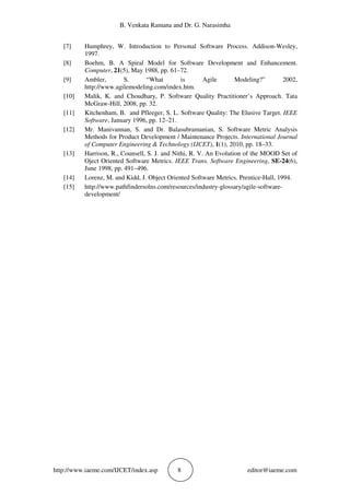B. Venkata Ramana and Dr. G. Narasimha
http://www.iaeme.com/IJCET/index.asp 8 editor@iaeme.com
[7] Humphrey, W. Introduction to Personal Software Process. Addison-Wesley,
1997.
[8] Boehm, B. A Spiral Model for Software Development and Enhancement.
Computer, 21(5), May 1988, pp. 61–72.
[9] Ambler, S. “What is Agile Modeling?” 2002,
http://www.agilemodeling.com/index.htm.
[10] Malik, K. and Choudhary, P. Software Quality Practitioner’s Approach. Tata
McGraw-Hill, 2008, pp. 32.
[11] Kitchenham, B. and Pfleeger, S. L. Software Quality: The Elusive Target. IEEE
Software, January 1996, pp. 12–21.
[12] Mr. Manivannan, S. and Dr. Balasubramanian, S. Software Metric Analysis
Methods for Product Development / Maintenance Projects. International Journal
of Computer Engineering & Technology (IJCET), 1(1), 2010, pp. 18–33.
[13] Harrison, R., Counsell, S. J. and Nithi, R. V. An Evolution of the MOOD Set of
Oject Oriented Software Metrics. IEEE Trans. Software Engineering, SE-24(6),
June 1998, pp. 491–496.
[14] Lorenz, M. and Kidd, J. Object Oriented Software Metrics. Prentice-Hall, 1994.
[15] http://www.pathfindersolns.com/resources/industry-glossary/agile-software-
development/
 