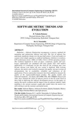 http://www.iaeme.com/IJCET/index.asp 1 editor@iaeme.com
International Journal of Computer Engineering & Technology (IJCET)
Volume 6, Issue 6, Jun 2015, pp. 01-08, Article ID: IJCET_06_06_001
Available online at
http://www.iaeme.com/IJCET/issues.asp?JTypeIJCET&VType=6&IType=6
ISSN Print: 0976-6367 and ISSN Online: 0976–6375
© IAEME Publication
___________________________________________________________________________
SOFTWARE METRIC TRENDS AND
EVOLUTION
B. Venkata Ramana
Research Scholar, Dept. of CSE,
JNTU College of Engineering, Hyderabad, Telangana State.
Dr. G. Narasimha
Department of Computer Science Engineering, JNTUH College of Engineering,
Nachupally, Karimnagar, Telangana State
ABSTRACT
Definition − Software Engineering encompasses a process, methods for
managing and engineering software and tools. The role of software has
undergone significant change over the past half century. From card readers to
scanner, from simple equation to artificial intelligence, kilobytes to terabytes,
CPU performance from 1 MHz to 6 GHz, 8 bit to 128 bit operating systems.
The evolution happened in terms of space, complexity, quality and ease.
Legacy applications are attributed with poor quality later with modern
applications it’s eradicated. In fact the need for the evolution may even
become obvious even before the new system is deployed. With evolving
software, the metrics also evolved to measure the quality, not just in terms of
documentation but in availability, reliability and robustness of the
applications. Process and product measures have been defined to measure the
quality of the engineered/developed product. The quality models and
industrial standards – Six Sigma, SEI CMMI, ITIL, ISO, PMBOK, Prince2 and
other, have changed the estate of software process in the IT world. Each of
these help in improving the software development process. In this paper we
analyze the metric evolution and the impact it has on software industry. Agile
modeling is the current customer sought after model where the metrics are
still evolving to suit the customer and market needs.
Key words: Software Metrics, Software Evolution, Quality Standards, Metrics
Trend, Object Oriented Metrics and Agile process.
Cite this Article: Ramana, B. V. and Dr. Narasimha, G. Software Metric
Trends and Evolution. International Journal of Computer Engineering and
Technology, 6(6), 2015, pp. 01-08.
http://www.iaeme.com/IJCET/issues.asp?JTypeIJCET&VType=6&IType=6
_____________________________________________________________________
 