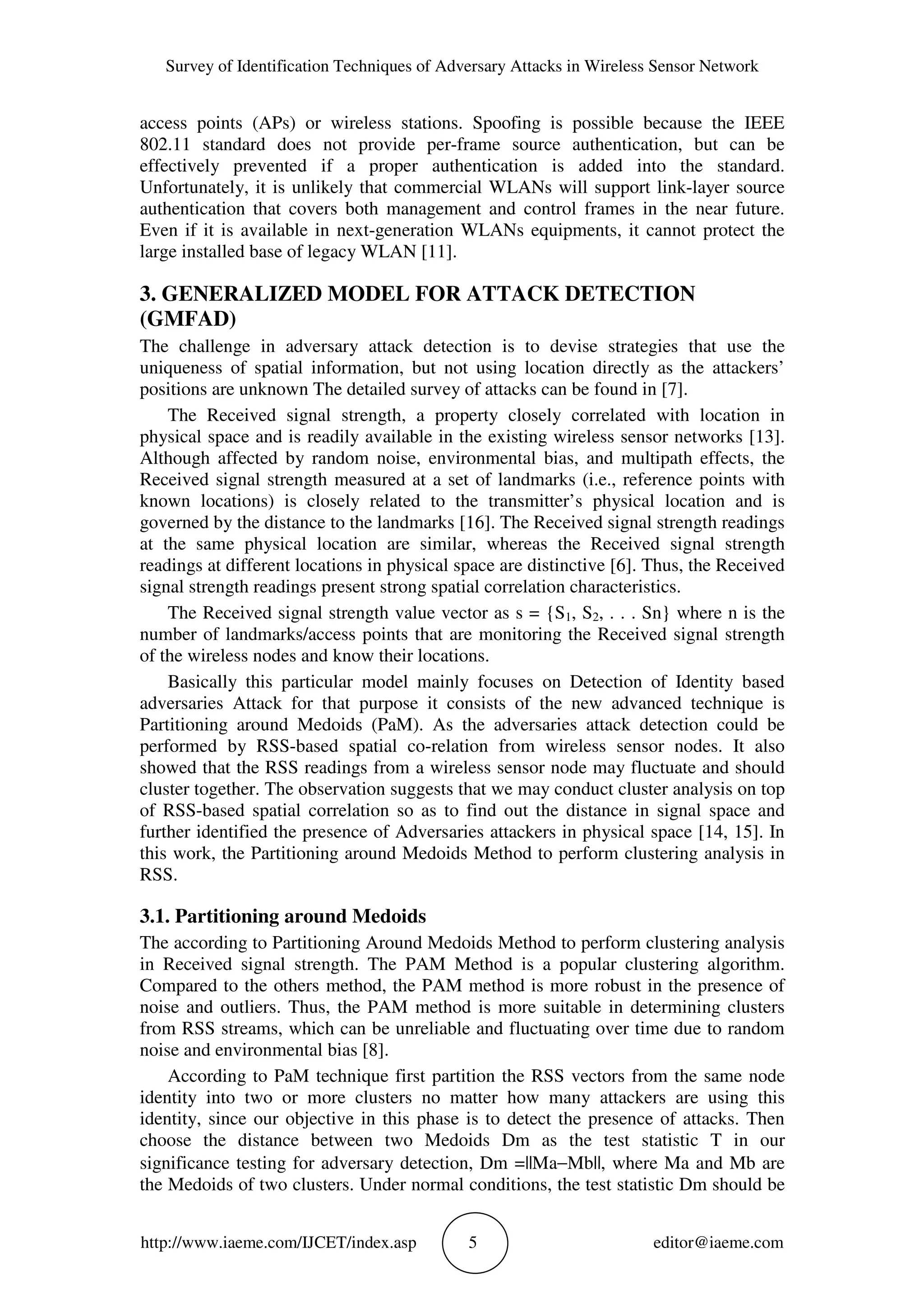 Survey of Identification Techniques of Adversary Attacks in Wireless Sensor Network
http://www.iaeme.com/IJCET/index.asp 5 editor@iaeme.com
access points (APs) or wireless stations. Spoofing is possible because the IEEE
802.11 standard does not provide per-frame source authentication, but can be
effectively prevented if a proper authentication is added into the standard.
Unfortunately, it is unlikely that commercial WLANs will support link-layer source
authentication that covers both management and control frames in the near future.
Even if it is available in next-generation WLANs equipments, it cannot protect the
large installed base of legacy WLAN [11].
3. GENERALIZED MODEL FOR ATTACK DETECTION
(GMFAD)
The challenge in adversary attack detection is to devise strategies that use the
uniqueness of spatial information, but not using location directly as the attackers’
positions are unknown The detailed survey of attacks can be found in [7].
The Received signal strength, a property closely correlated with location in
physical space and is readily available in the existing wireless sensor networks [13].
Although affected by random noise, environmental bias, and multipath effects, the
Received signal strength measured at a set of landmarks (i.e., reference points with
known locations) is closely related to the transmitter’s physical location and is
governed by the distance to the landmarks [16]. The Received signal strength readings
at the same physical location are similar, whereas the Received signal strength
readings at different locations in physical space are distinctive [6]. Thus, the Received
signal strength readings present strong spatial correlation characteristics.
The Received signal strength value vector as s = {S1, S2, . . . Sn} where n is the
number of landmarks/access points that are monitoring the Received signal strength
of the wireless nodes and know their locations.
Basically this particular model mainly focuses on Detection of Identity based
adversaries Attack for that purpose it consists of the new advanced technique is
Partitioning around Medoids (PaM). As the adversaries attack detection could be
performed by RSS-based spatial co-relation from wireless sensor nodes. It also
showed that the RSS readings from a wireless sensor node may fluctuate and should
cluster together. The observation suggests that we may conduct cluster analysis on top
of RSS-based spatial correlation so as to find out the distance in signal space and
further identified the presence of Adversaries attackers in physical space [14, 15]. In
this work, the Partitioning around Medoids Method to perform clustering analysis in
RSS.
3.1. Partitioning around Medoids
The according to Partitioning Around Medoids Method to perform clustering analysis
in Received signal strength. The PAM Method is a popular clustering algorithm.
Compared to the others method, the PAM method is more robust in the presence of
noise and outliers. Thus, the PAM method is more suitable in determining clusters
from RSS streams, which can be unreliable and fluctuating over time due to random
noise and environmental bias [8].
According to PaM technique first partition the RSS vectors from the same node
identity into two or more clusters no matter how many attackers are using this
identity, since our objective in this phase is to detect the presence of attacks. Then
choose the distance between two Medoids Dm as the test statistic T in our
significance testing for adversary detection, Dm =||Ma−Mb||, where Ma and Mb are
the Medoids of two clusters. Under normal conditions, the test statistic Dm should be
 