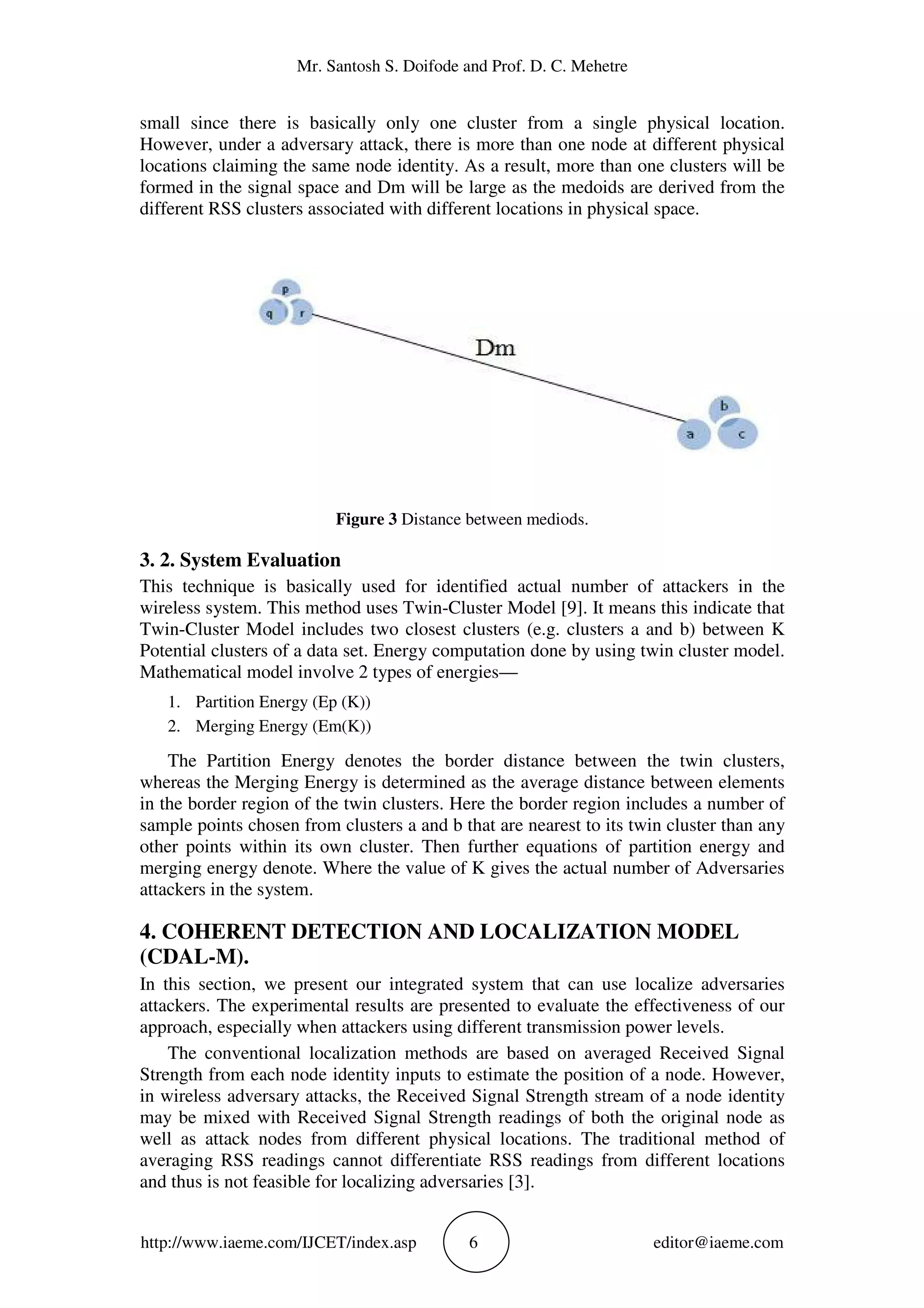 Mr. Santosh S. Doifode and Prof. D. C. Mehetre
http://www.iaeme.com/IJCET/index.asp 6 editor@iaeme.com
small since there is basically only one cluster from a single physical location.
However, under a adversary attack, there is more than one node at different physical
locations claiming the same node identity. As a result, more than one clusters will be
formed in the signal space and Dm will be large as the medoids are derived from the
different RSS clusters associated with different locations in physical space.
Figure 3 Distance between mediods.
3. 2. System Evaluation
This technique is basically used for identified actual number of attackers in the
wireless system. This method uses Twin-Cluster Model [9]. It means this indicate that
Twin-Cluster Model includes two closest clusters (e.g. clusters a and b) between K
Potential clusters of a data set. Energy computation done by using twin cluster model.
Mathematical model involve 2 types of energies—
1. Partition Energy (Ep (K))
2. Merging Energy (Em(K))
The Partition Energy denotes the border distance between the twin clusters,
whereas the Merging Energy is determined as the average distance between elements
in the border region of the twin clusters. Here the border region includes a number of
sample points chosen from clusters a and b that are nearest to its twin cluster than any
other points within its own cluster. Then further equations of partition energy and
merging energy denote. Where the value of K gives the actual number of Adversaries
attackers in the system.
4. COHERENT DETECTION AND LOCALIZATION MODEL
(CDAL-M).
In this section, we present our integrated system that can use localize adversaries
attackers. The experimental results are presented to evaluate the effectiveness of our
approach, especially when attackers using different transmission power levels.
The conventional localization methods are based on averaged Received Signal
Strength from each node identity inputs to estimate the position of a node. However,
in wireless adversary attacks, the Received Signal Strength stream of a node identity
may be mixed with Received Signal Strength readings of both the original node as
well as attack nodes from different physical locations. The traditional method of
averaging RSS readings cannot differentiate RSS readings from different locations
and thus is not feasible for localizing adversaries [3].
 