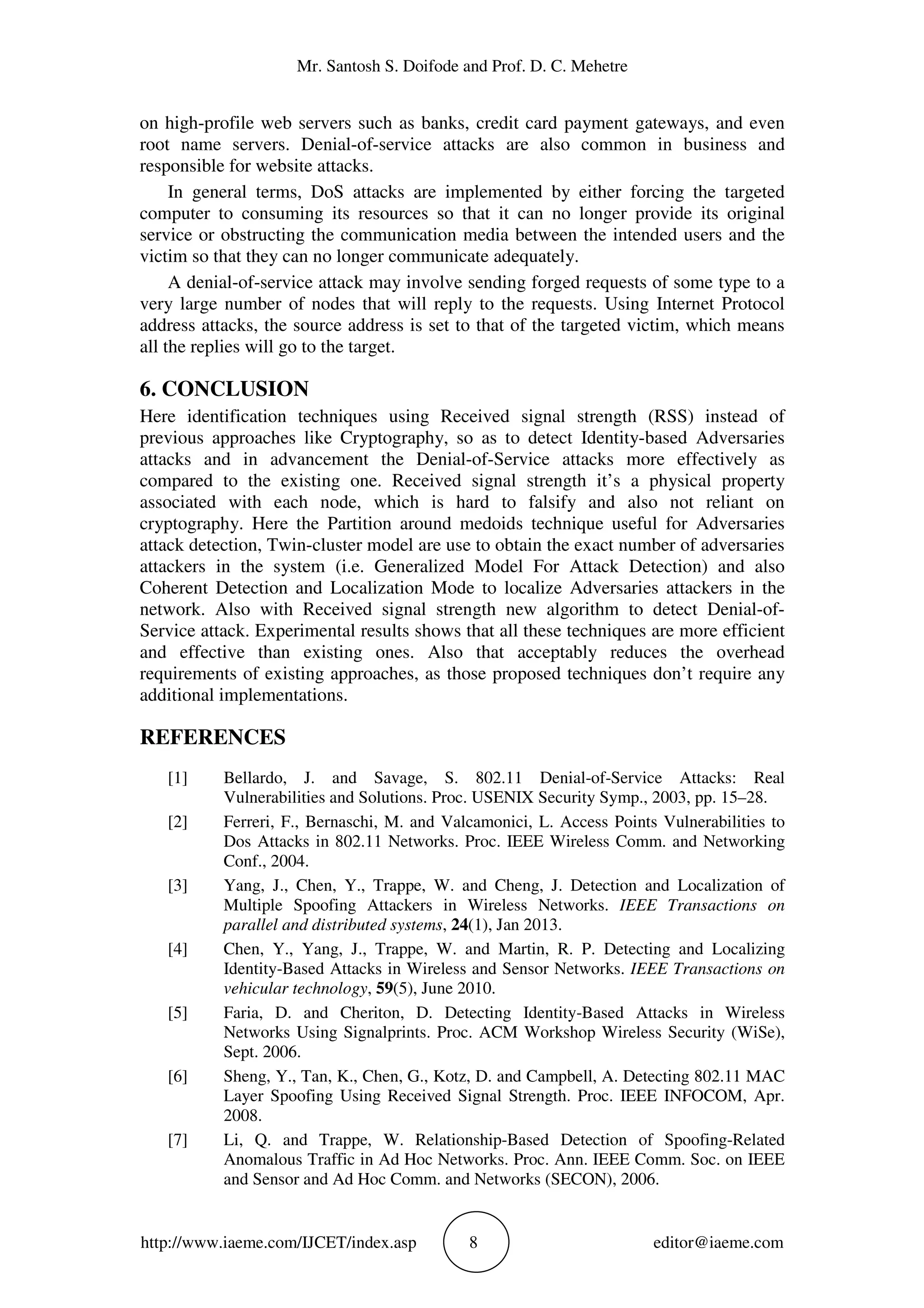 Mr. Santosh S. Doifode and Prof. D. C. Mehetre
http://www.iaeme.com/IJCET/index.asp 8 editor@iaeme.com
on high-profile web servers such as banks, credit card payment gateways, and even
root name servers. Denial-of-service attacks are also common in business and
responsible for website attacks.
In general terms, DoS attacks are implemented by either forcing the targeted
computer to consuming its resources so that it can no longer provide its original
service or obstructing the communication media between the intended users and the
victim so that they can no longer communicate adequately.
A denial-of-service attack may involve sending forged requests of some type to a
very large number of nodes that will reply to the requests. Using Internet Protocol
address attacks, the source address is set to that of the targeted victim, which means
all the replies will go to the target.
6. CONCLUSION
Here identification techniques using Received signal strength (RSS) instead of
previous approaches like Cryptography, so as to detect Identity-based Adversaries
attacks and in advancement the Denial-of-Service attacks more effectively as
compared to the existing one. Received signal strength it’s a physical property
associated with each node, which is hard to falsify and also not reliant on
cryptography. Here the Partition around medoids technique useful for Adversaries
attack detection, Twin-cluster model are use to obtain the exact number of adversaries
attackers in the system (i.e. Generalized Model For Attack Detection) and also
Coherent Detection and Localization Mode to localize Adversaries attackers in the
network. Also with Received signal strength new algorithm to detect Denial-of-
Service attack. Experimental results shows that all these techniques are more efficient
and effective than existing ones. Also that acceptably reduces the overhead
requirements of existing approaches, as those proposed techniques don’t require any
additional implementations.
REFERENCES
[1] Bellardo, J. and Savage, S. 802.11 Denial-of-Service Attacks: Real
Vulnerabilities and Solutions. Proc. USENIX Security Symp., 2003, pp. 15–28.
[2] Ferreri, F., Bernaschi, M. and Valcamonici, L. Access Points Vulnerabilities to
Dos Attacks in 802.11 Networks. Proc. IEEE Wireless Comm. and Networking
Conf., 2004.
[3] Yang, J., Chen, Y., Trappe, W. and Cheng, J. Detection and Localization of
Multiple Spoofing Attackers in Wireless Networks. IEEE Transactions on
parallel and distributed systems, 24(1), Jan 2013.
[4] Chen, Y., Yang, J., Trappe, W. and Martin, R. P. Detecting and Localizing
Identity-Based Attacks in Wireless and Sensor Networks. IEEE Transactions on
vehicular technology, 59(5), June 2010.
[5] Faria, D. and Cheriton, D. Detecting Identity-Based Attacks in Wireless
Networks Using Signalprints. Proc. ACM Workshop Wireless Security (WiSe),
Sept. 2006.
[6] Sheng, Y., Tan, K., Chen, G., Kotz, D. and Campbell, A. Detecting 802.11 MAC
Layer Spoofing Using Received Signal Strength. Proc. IEEE INFOCOM, Apr.
2008.
[7] Li, Q. and Trappe, W. Relationship-Based Detection of Spoofing-Related
Anomalous Traffic in Ad Hoc Networks. Proc. Ann. IEEE Comm. Soc. on IEEE
and Sensor and Ad Hoc Comm. and Networks (SECON), 2006.
 