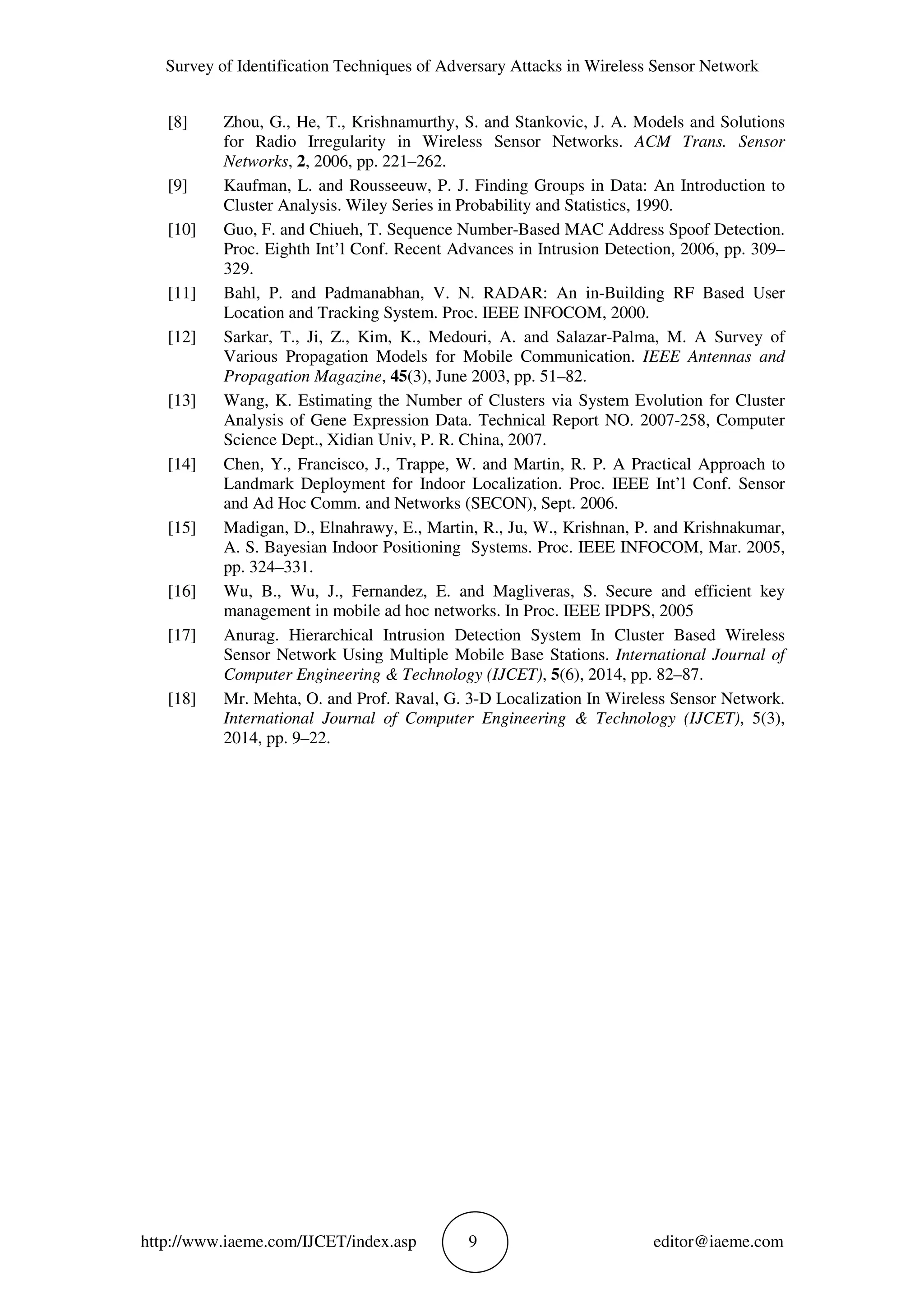 Survey of Identification Techniques of Adversary Attacks in Wireless Sensor Network
http://www.iaeme.com/IJCET/index.asp 9 editor@iaeme.com
[8] Zhou, G., He, T., Krishnamurthy, S. and Stankovic, J. A. Models and Solutions
for Radio Irregularity in Wireless Sensor Networks. ACM Trans. Sensor
Networks, 2, 2006, pp. 221–262.
[9] Kaufman, L. and Rousseeuw, P. J. Finding Groups in Data: An Introduction to
Cluster Analysis. Wiley Series in Probability and Statistics, 1990.
[10] Guo, F. and Chiueh, T. Sequence Number-Based MAC Address Spoof Detection.
Proc. Eighth Int’l Conf. Recent Advances in Intrusion Detection, 2006, pp. 309–
329.
[11] Bahl, P. and Padmanabhan, V. N. RADAR: An in-Building RF Based User
Location and Tracking System. Proc. IEEE INFOCOM, 2000.
[12] Sarkar, T., Ji, Z., Kim, K., Medouri, A. and Salazar-Palma, M. A Survey of
Various Propagation Models for Mobile Communication. IEEE Antennas and
Propagation Magazine, 45(3), June 2003, pp. 51–82.
[13] Wang, K. Estimating the Number of Clusters via System Evolution for Cluster
Analysis of Gene Expression Data. Technical Report NO. 2007-258, Computer
Science Dept., Xidian Univ, P. R. China, 2007.
[14] Chen, Y., Francisco, J., Trappe, W. and Martin, R. P. A Practical Approach to
Landmark Deployment for Indoor Localization. Proc. IEEE Int’l Conf. Sensor
and Ad Hoc Comm. and Networks (SECON), Sept. 2006.
[15] Madigan, D., Elnahrawy, E., Martin, R., Ju, W., Krishnan, P. and Krishnakumar,
A. S. Bayesian Indoor Positioning Systems. Proc. IEEE INFOCOM, Mar. 2005,
pp. 324–331.
[16] Wu, B., Wu, J., Fernandez, E. and Magliveras, S. Secure and efficient key
management in mobile ad hoc networks. In Proc. IEEE IPDPS, 2005
[17] Anurag. Hierarchical Intrusion Detection System In Cluster Based Wireless
Sensor Network Using Multiple Mobile Base Stations. International Journal of
Computer Engineering & Technology (IJCET), 5(6), 2014, pp. 82–87.
[18] Mr. Mehta, O. and Prof. Raval, G. 3-D Localization In Wireless Sensor Network.
International Journal of Computer Engineering & Technology (IJCET), 5(3),
2014, pp. 9–22.
 