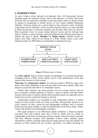 Mr. Santosh S. Doifode and Prof. D. C. Mehetre
http://www.iaeme.com/IJCET/index.asp 2 editor@iaeme.com
1. INTRODUCTION
As more wireless sensor networks are deployed, they will increasingly become
tempting targets for malicious attacks. Due to the openness of wireless and sensor
networks, they are especially vulnerable to adversary attacks where an attacker forges
its identity to masquerade as another device, or even creates multiple illegitimate
identities. Adversary attacks are a serious threat as they represent a form of identity
compromise and can facilitate a variety of traffic injection attacks. It is thus desirable
to detect the presence of adversary attackers and eliminate them from the network.
Most researchers focus on secure routing between sensors and the between base
stations. Attacks in sensor networks can be classified into the following types Figure 1
indicate the types of attacks. Outsider Vs. insider attacks: Outsider attacks are
attacks from nodes which do not belong to a WSN. Insider attacks occur when
legitimate nodes of a WSN behave in unintended or unauthorized ways.
Figure 1 Different types of Attacks
Vs. active attacks: Passive attacks include eavesdropping on or monitoring packets
exchanged with in a WSN. Active attacks involve some modifications of the data
stream or the creation of a false stream.
Mote-class Vs. Laptop-class attacks: An adversary attacks a WSN by using a few
nodes with similar capabilities to the network nodes in mote-class attacks. Mote class
attackers can jam the radio link in it’s immediate vicinity.
Further, these attackers can easily purchase low-cost wireless devices and use
these commonly available platforms to launch a variety of attacks with little effort.
Among various types of attacks, identity-based spoofing attacks are especially easy to
launch and can cause significant damage to network.
Cryptographic methods are susceptible to node compromise, which is a serious
concern as most wireless nodes are easily accessible, allowing their memory to be
easily scanned. for these reason the non-cryptographic technique such as location
based received signal strength is useful for identification of adversary attacks. Figure
2 shows the different non-cryptographic techniques.
This paper proposes to use RSS-based spatial correlation, a physical property
associated with each wireless node that is hard to falsify and not reliant on
cryptography as the basis for detecting adversary attacks. Since the concern attackers
who have different locations than legitimate wireless nodes, utilizing spatial
information to address spoofing attacks has the unique power to not only identify the
presence of these attacks but also localize adversaries. An added advantage of
 