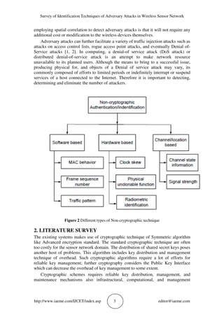 Survey of Identification Techniques of Adversary Attacks in Wireless Sensor Network
http://www.iaeme.com/IJCET/index.asp 3 editor@iaeme.com
employing spatial correlation to detect adversary attacks is that it will not require any
additional cost or modification to the wireless devices themselves.
Adversary attacks can further facilitate a variety of traffic injection attacks such as
attacks on access control lists, rogue access point attacks, and eventually Denial of-
Service attacks [1, 2]. In computing, a denial-of service attack (DoS attack) or
distributed denial-of-service attack is an attempt to make network resource
unavailable to its planned users. Although the means to bring to a successful issue,
producing physical for, and objects of a Denial of service attack may vary, its
commonly composed of efforts to limited periods or indefinitely interrupt or suspend
services of a host connected to the Internet. Therefore it is important to detecting,
determining and eliminate the number of attackers.
Figure 2 Different types of Non-cryptographic technique
2. LITERATURE SURVEY
The existing systems makes use of cryptographic technique of Symmetric algorithm
like Advanced encryption standard. The standard cryptographic technique are often
too costly for the sensor network domain. The distribution of shared secret keys poses
another host of problems. This algorithm includes key distribution and management
technique of overhead. Such cryptographic algorithms require a lot of efforts for
reliable key management; further cryptography considers the Public Key Interface
which can decrease the overhead of key management to some extent.
Cryptographic schemes requires reliable key distribution, management, and
maintenance mechanisms also infrastructural, computational, and management
 