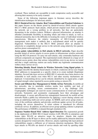 Mr. Santosh S. Doifode and Prof. D. C. Mehetre
http://www.iaeme.com/IJCET/index.asp 4 editor@iaeme.com
overhead. These methods are susceptible to node compromise easily accessible and
allowing their memory to be easily scanned.
Some of the following important papers in literature survey describes the
identification techniques for adversary attacks.
802.11 Denial-of-Service Attacks: Real Vulnerabilities and Practical Solutions In
this paper focuses on the threats posed by denial-of-service (DoS) attacks against
802.11’s MAC protocol. Such attacks, which prevent original users from accessing
the network, are a vexing problem in all networks, but they are particularly
threatening in the wireless context. Without a physical infrastructure, an attacker is
afforded considerable flexibility in deciding where and when to attack, as well as
enhanced anonymity due to the difficulty in locating the source of individual wireless
transmissions. Moreover, the relative immaturity of 802.11-based network
management tools makes it unlikely that a well-planned attack will be quickly
diagnosed. Vulnerabilities in the 802.11 MAC protocol allow an attacker to
selectively or completely disrupt service to the network using relatively few packets
and low power consumption [1].
Access points vulnerabilities to DoS attacks in 802.11 networks. Paper describe
possible denial of service attacks to access points in infrastructure wireless networks
using the 802.11b protocol. To carry out such attacks, only commodity hardware and
software components are required. The experimental results obtained on a large set of
different access points show that serious vulnerabilities exist in any device we tested
and that a single malicious station can easily hinder any legitimate communication
within a basic service set [2].
Detecting Identity Based Attacks in Wireless Networks Using Signal prints. In
this paper describe the identity-based attacks in which a malicious device uses forged
MAC addresses to masquerade as a specific client or to create multiple illegitimate
identities. Several link-layer services in IEEE 802.11 networks have been shown to be
vulnerable to such attacks even when 802.11 and other security mechanisms are
deployed. A transmitting device can be robustly identified by its signal print, a tuple
of signal strength values reported by access points acting as sensors [5].
Secure and Efficient Key Management in Mobile Ad hoc Networks. In mobile ad
hoc networks, due to unreliable wireless media, host mobility and lack of
infrastructure, providing secure communications is a big challenge [10].
Cryptographic techniques are used for secure communications in wired and wireless
networks. Symmetric and asymmetric cryptography have their advantages and
disadvantages. A secure and efficient key management framework for mobile ad hoc
networks builds a public key infrastructure by applying a secret sharing scheme and
using an underlying multi-cast server groups. In SEKM, each server group creates a
view of the certificate authority and provides certificate update service for all nodes,
including the servers themselves. A ticket scheme is introduced for efficient
certificate service. In addition, an efficient server group updating scheme is proposed.
The performance of SEKM is evaluated through simulation [18].
Sequence Number-Based MAC Address Spoof Detection The exponential growth
in the deployment of IEEE 802.11-based wireless LAN (WLAN) in enterprises and
homes takes WLAN an attractive target for attackers. Attacks that exploit
vulnerabilities at the IP layer or above can be readily addressed by intrusion detection
systems designed for wired networks. However, attacks exploiting link layer protocol
vulnerabilities require a different set of intrusion detection mechanism. Most link-
layer attacks in WLANs are denial of service attacks and work by spoofing either
 