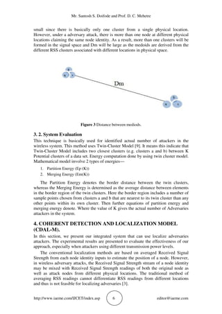 Mr. Santosh S. Doifode and Prof. D. C. Mehetre
http://www.iaeme.com/IJCET/index.asp 6 editor@iaeme.com
small since there is basically only one cluster from a single physical location.
However, under a adversary attack, there is more than one node at different physical
locations claiming the same node identity. As a result, more than one clusters will be
formed in the signal space and Dm will be large as the medoids are derived from the
different RSS clusters associated with different locations in physical space.
Figure 3 Distance between mediods.
3. 2. System Evaluation
This technique is basically used for identified actual number of attackers in the
wireless system. This method uses Twin-Cluster Model [9]. It means this indicate that
Twin-Cluster Model includes two closest clusters (e.g. clusters a and b) between K
Potential clusters of a data set. Energy computation done by using twin cluster model.
Mathematical model involve 2 types of energies—
1. Partition Energy (Ep (K))
2. Merging Energy (Em(K))
The Partition Energy denotes the border distance between the twin clusters,
whereas the Merging Energy is determined as the average distance between elements
in the border region of the twin clusters. Here the border region includes a number of
sample points chosen from clusters a and b that are nearest to its twin cluster than any
other points within its own cluster. Then further equations of partition energy and
merging energy denote. Where the value of K gives the actual number of Adversaries
attackers in the system.
4. COHERENT DETECTION AND LOCALIZATION MODEL
(CDAL-M).
In this section, we present our integrated system that can use localize adversaries
attackers. The experimental results are presented to evaluate the effectiveness of our
approach, especially when attackers using different transmission power levels.
The conventional localization methods are based on averaged Received Signal
Strength from each node identity inputs to estimate the position of a node. However,
in wireless adversary attacks, the Received Signal Strength stream of a node identity
may be mixed with Received Signal Strength readings of both the original node as
well as attack nodes from different physical locations. The traditional method of
averaging RSS readings cannot differentiate RSS readings from different locations
and thus is not feasible for localizing adversaries [3].
 