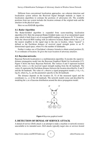 Survey of Identification Techniques of Adversary Attacks in Wireless Sensor Network
http://www.iaeme.com/IJCET/index.asp 7 editor@iaeme.com
Different from conventional localization approaches, our coherent detection and
localization system utilizes the Received Signal Strength medoids as inputs to
localization algorithms to estimate the positions of adversaries [4]. The available
positions from our system includes the location estimate of the original node and the
attackers in the physical space.
Here we use RADAR algorithm.
4.1. Radar Algorithm
The Radar-Gridded algorithm is expanded from scene-matching localization
algorithm [12]. Here the proposed Radar-Gridded makes use of an interpolated signal
map, which is built from a set of averaged RSS readings with known (X, Y) locations.
From the observed RSS reading with an unknown location, Radar returns the x, y of
the nearest neighbor in the signal map to the one to localize, where “nearest” is
defined as the Euclidean distance of received signal strength points in an N-
dimensional signal space, where N is the number of landmarks.
Further it makes use of Euclidean’s distance formula to obtain actual position (X,
Y) co-ordinates of location. So gives the exact location of adversary attackers.
4.2. Bayesian networks
Bayesian Network localization is a multilateration algorithm. It encodes the signal-to-
distance propagation model into the Bayesian Graphical Model for localization [17].
Figure 4 shows the basic Bayesian Network. The vertices X and Y represent location
and the vertex si is the received signal strength reading from the ith landmark. The
vertex Di represents the Euclidean distance between the location described by X and Y
and the ith landmark. The value of si observe a signal propagation model si = b0i + b1i
log Di, where b0i, b1i are the parameters specific to the ith landmark.
The distance depends on the location (X, Y) of the measured signal and the
coordinates (xi, yi) of the ith landmark. The network models noise and described by
modeling the si as a Gaussian distribution around the above propagation model.
Figure 4 Bayesian graphical model
5. DETECTION OF DENIAL OF SERVICE ATTACK
A denial-of-service (DoS) attack is an attempt to make a machine or network resource
unavailable to its intended users. DoS attacks typically target sites or services hosted
 