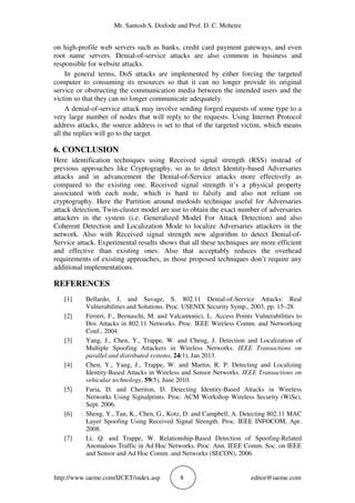 Mr. Santosh S. Doifode and Prof. D. C. Mehetre
http://www.iaeme.com/IJCET/index.asp 8 editor@iaeme.com
on high-profile web servers such as banks, credit card payment gateways, and even
root name servers. Denial-of-service attacks are also common in business and
responsible for website attacks.
In general terms, DoS attacks are implemented by either forcing the targeted
computer to consuming its resources so that it can no longer provide its original
service or obstructing the communication media between the intended users and the
victim so that they can no longer communicate adequately.
A denial-of-service attack may involve sending forged requests of some type to a
very large number of nodes that will reply to the requests. Using Internet Protocol
address attacks, the source address is set to that of the targeted victim, which means
all the replies will go to the target.
6. CONCLUSION
Here identification techniques using Received signal strength (RSS) instead of
previous approaches like Cryptography, so as to detect Identity-based Adversaries
attacks and in advancement the Denial-of-Service attacks more effectively as
compared to the existing one. Received signal strength it’s a physical property
associated with each node, which is hard to falsify and also not reliant on
cryptography. Here the Partition around medoids technique useful for Adversaries
attack detection, Twin-cluster model are use to obtain the exact number of adversaries
attackers in the system (i.e. Generalized Model For Attack Detection) and also
Coherent Detection and Localization Mode to localize Adversaries attackers in the
network. Also with Received signal strength new algorithm to detect Denial-of-
Service attack. Experimental results shows that all these techniques are more efficient
and effective than existing ones. Also that acceptably reduces the overhead
requirements of existing approaches, as those proposed techniques don’t require any
additional implementations.
REFERENCES
[1] Bellardo, J. and Savage, S. 802.11 Denial-of-Service Attacks: Real
Vulnerabilities and Solutions. Proc. USENIX Security Symp., 2003, pp. 15–28.
[2] Ferreri, F., Bernaschi, M. and Valcamonici, L. Access Points Vulnerabilities to
Dos Attacks in 802.11 Networks. Proc. IEEE Wireless Comm. and Networking
Conf., 2004.
[3] Yang, J., Chen, Y., Trappe, W. and Cheng, J. Detection and Localization of
Multiple Spoofing Attackers in Wireless Networks. IEEE Transactions on
parallel and distributed systems, 24(1), Jan 2013.
[4] Chen, Y., Yang, J., Trappe, W. and Martin, R. P. Detecting and Localizing
Identity-Based Attacks in Wireless and Sensor Networks. IEEE Transactions on
vehicular technology, 59(5), June 2010.
[5] Faria, D. and Cheriton, D. Detecting Identity-Based Attacks in Wireless
Networks Using Signalprints. Proc. ACM Workshop Wireless Security (WiSe),
Sept. 2006.
[6] Sheng, Y., Tan, K., Chen, G., Kotz, D. and Campbell, A. Detecting 802.11 MAC
Layer Spoofing Using Received Signal Strength. Proc. IEEE INFOCOM, Apr.
2008.
[7] Li, Q. and Trappe, W. Relationship-Based Detection of Spoofing-Related
Anomalous Traffic in Ad Hoc Networks. Proc. Ann. IEEE Comm. Soc. on IEEE
and Sensor and Ad Hoc Comm. and Networks (SECON), 2006.
 