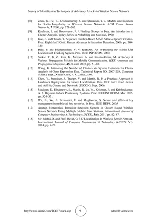 Survey of Identification Techniques of Adversary Attacks in Wireless Sensor Network
http://www.iaeme.com/IJCET/index.asp 9 editor@iaeme.com
[8] Zhou, G., He, T., Krishnamurthy, S. and Stankovic, J. A. Models and Solutions
for Radio Irregularity in Wireless Sensor Networks. ACM Trans. Sensor
Networks, 2, 2006, pp. 221–262.
[9] Kaufman, L. and Rousseeuw, P. J. Finding Groups in Data: An Introduction to
Cluster Analysis. Wiley Series in Probability and Statistics, 1990.
[10] Guo, F. and Chiueh, T. Sequence Number-Based MAC Address Spoof Detection.
Proc. Eighth Int’l Conf. Recent Advances in Intrusion Detection, 2006, pp. 309–
329.
[11] Bahl, P. and Padmanabhan, V. N. RADAR: An in-Building RF Based User
Location and Tracking System. Proc. IEEE INFOCOM, 2000.
[12] Sarkar, T., Ji, Z., Kim, K., Medouri, A. and Salazar-Palma, M. A Survey of
Various Propagation Models for Mobile Communication. IEEE Antennas and
Propagation Magazine, 45(3), June 2003, pp. 51–82.
[13] Wang, K. Estimating the Number of Clusters via System Evolution for Cluster
Analysis of Gene Expression Data. Technical Report NO. 2007-258, Computer
Science Dept., Xidian Univ, P. R. China, 2007.
[14] Chen, Y., Francisco, J., Trappe, W. and Martin, R. P. A Practical Approach to
Landmark Deployment for Indoor Localization. Proc. IEEE Int’l Conf. Sensor
and Ad Hoc Comm. and Networks (SECON), Sept. 2006.
[15] Madigan, D., Elnahrawy, E., Martin, R., Ju, W., Krishnan, P. and Krishnakumar,
A. S. Bayesian Indoor Positioning Systems. Proc. IEEE INFOCOM, Mar. 2005,
pp. 324–331.
[16] Wu, B., Wu, J., Fernandez, E. and Magliveras, S. Secure and efficient key
management in mobile ad hoc networks. In Proc. IEEE IPDPS, 2005
[17] Anurag. Hierarchical Intrusion Detection System In Cluster Based Wireless
Sensor Network Using Multiple Mobile Base Stations. International Journal of
Computer Engineering & Technology (IJCET), 5(6), 2014, pp. 82–87.
[18] Mr. Mehta, O. and Prof. Raval, G. 3-D Localization In Wireless Sensor Network.
International Journal of Computer Engineering & Technology (IJCET), 5(3),
2014, pp. 9–22.
 