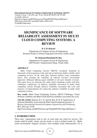 http://www.iaeme.com/IJCET/index.asp 35 editor@iaeme.com
International Journal of Computer Engineering & Technology (IJCET)
Volume 6, Issue 7, Jul 2015, pp. 35-40, Article ID: IJCET_06_07_005
Available online at
http://www.iaeme.com/IJCET/issues.asp?JTypeIJCET&VType=6&IType=7
ISSN Print: 0976-6367 and ISSN Online: 0976–6375
© IAEME Publication
___________________________________________________________________________
SIGNIFICANCE OF SOFTWARE
RELIABILITY ASSESSMENT IN MULTI
CLOUD COMPUTING SYSTEMS: A
REVIEW
B. J. D. Kalyani
Department of Computer Science & Engineering
Research Scalar of Acharya Nagarjuna University, Guntur, India
Dr. Kolasani Ramchand H. Rao
Department of Computer Science & Engineering
ASN Women’s Engineering College, Tenali, India
ABSTRACT
Multi Cloud Computing Systems (MCCS) coordinate hundreds of
thousands of heterogeneous tasks and aim at delivering highly reliable cloud
computing services. At the same time, Software failures cause tremendous
losses, thus ensuring the reliability of software becomes increasingly
important. Although offering equal reliability to all users benefits everyone.
This paper focus on analyzing the multi cloud computing systems and their
challenges, significance of software reliability assessment in multi cloud
computing systems through software reliability assessment life cycle and
proposes recommendations for improving software reliability in multi cloud
computing systems.
Key words: Multi Cloud Computing Systems, MCCS Challenges, Cloud
Software reliability and Multi Cloud Software reliability assessment life cycle.
Cite this Article: Kalyani, B. J. D. and Dr. Rao, K. R. H. Significance of
Software Reliability Assessment In Multi Cloud Computing Systems: A
Review. International Journal of Computer Engineering and Technology,
6(7), 2015, pp. 35-40.
http://www.iaeme.com/IJCET/issues.asp?JTypeIJCET&VType=6&IType=7
_____________________________________________________________________
1. INTRODUCTION
These days’ organizations tend to rely on more than one cloud for services. The
clouds could be public clouds, private clouds as well as hybrid clouds [1]. Multi-
cloud environments integrate resources from multiple cloud infrastructures [2] as
 